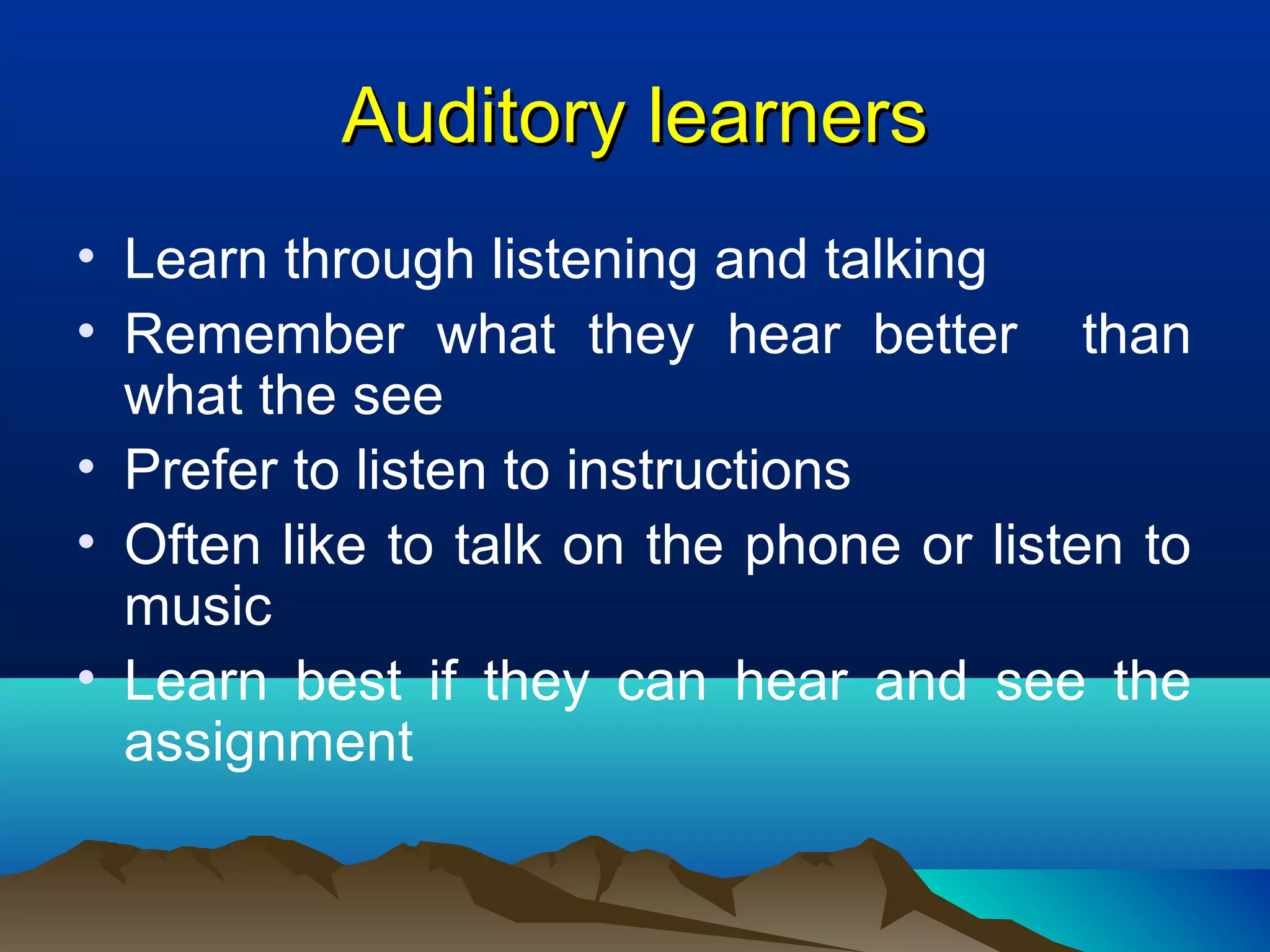 Auditory learnersAuditory learners
• Learn through listening and talking
• Remember what they hear better than
what the see
• Prefer to listen to instructions
• Often like to talk on the phone or listen to
music
• Learn best if they can hear and see the
assignment
 
