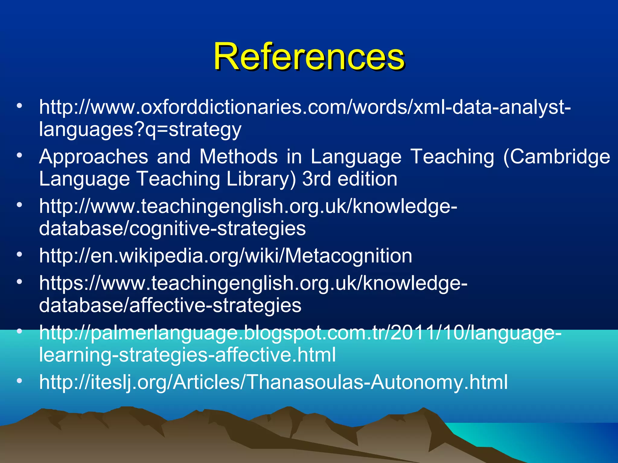 ReferencesReferences
• http://www.oxforddictionaries.com/words/xml-data-analyst-
languages?q=strategy
• Approaches and Methods in Language Teaching (Cambridge
Language Teaching Library) 3rd edition
• http://www.teachingenglish.org.uk/knowledge-
database/cognitive-strategies
• http://en.wikipedia.org/wiki/Metacognition
• https://www.teachingenglish.org.uk/knowledge-
database/affective-strategies
• http://palmerlanguage.blogspot.com.tr/2011/10/language-
learning-strategies-affective.html
• http://iteslj.org/Articles/Thanasoulas-Autonomy.html
 