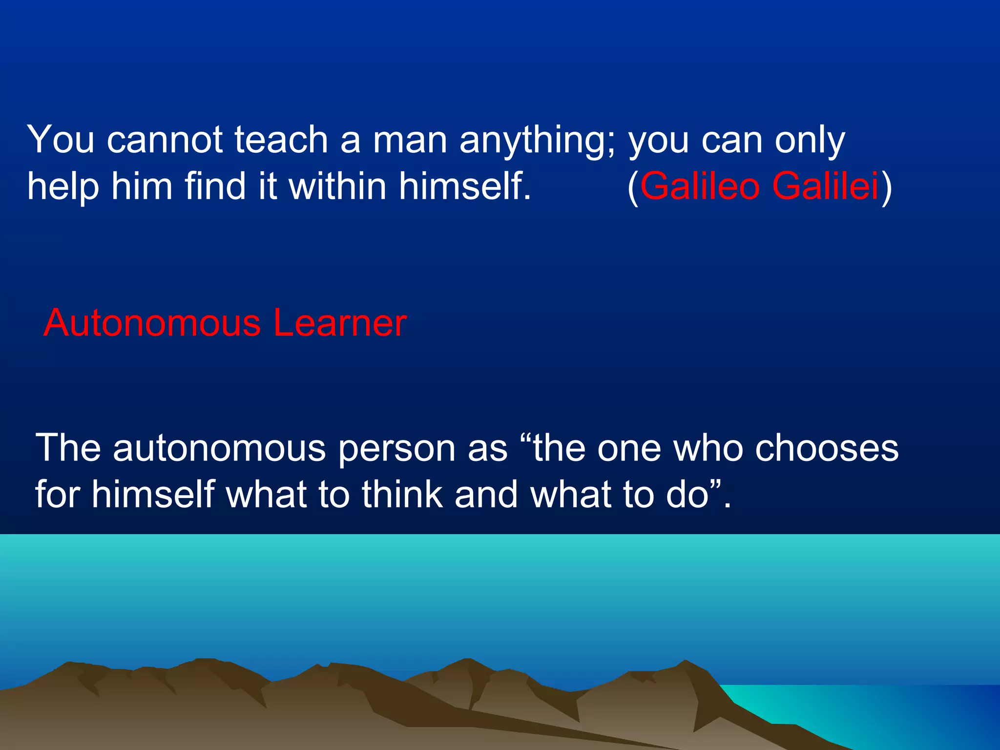 You cannot teach a man anything; you can only
help him find it within himself. (Galileo Galilei)
Autonomous Learner
The autonomous person as “the one who chooses
for himself what to think and what to do”.
 
