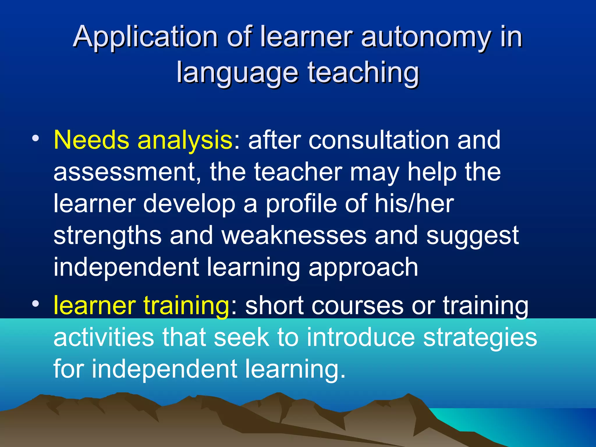 Application of learner autonomy inApplication of learner autonomy in
language teachinglanguage teaching
• Needs analysis: after consultation and
assessment, the teacher may help the
learner develop a profile of his/her
strengths and weaknesses and suggest
independent learning approach
• learner training: short courses or training
activities that seek to introduce strategies
for independent learning.
 