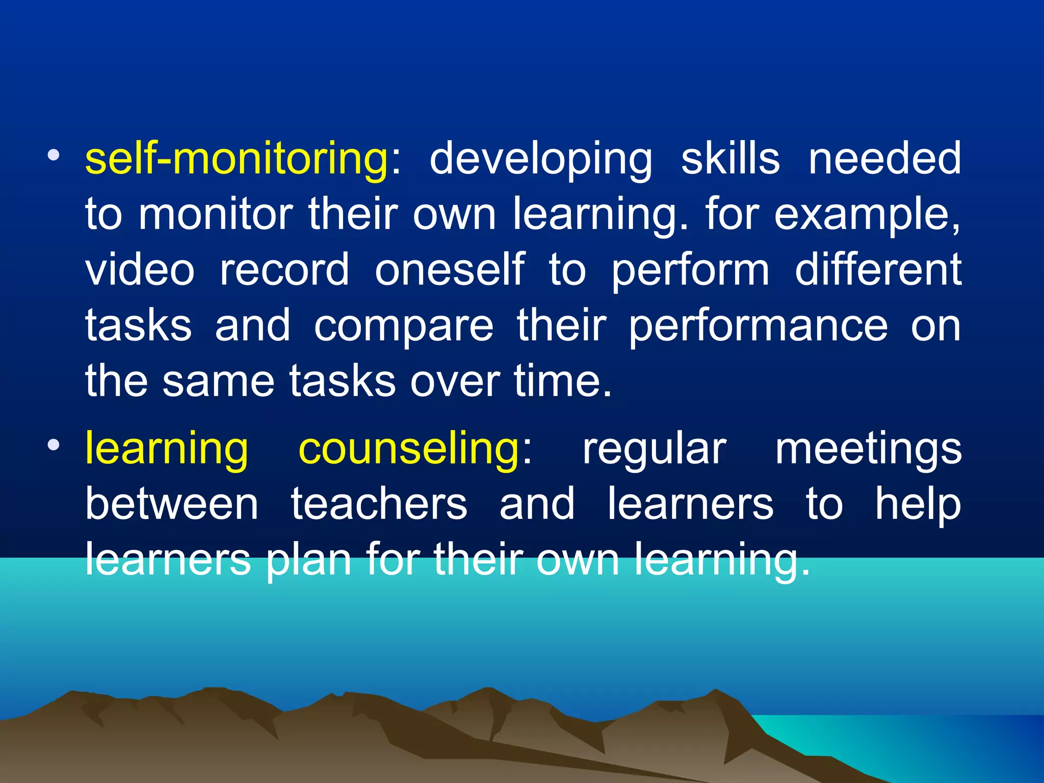 • self-monitoring: developing skills needed
to monitor their own learning. for example,
video record oneself to perform different
tasks and compare their performance on
the same tasks over time.
• learning counseling: regular meetings
between teachers and learners to help
learners plan for their own learning.
 