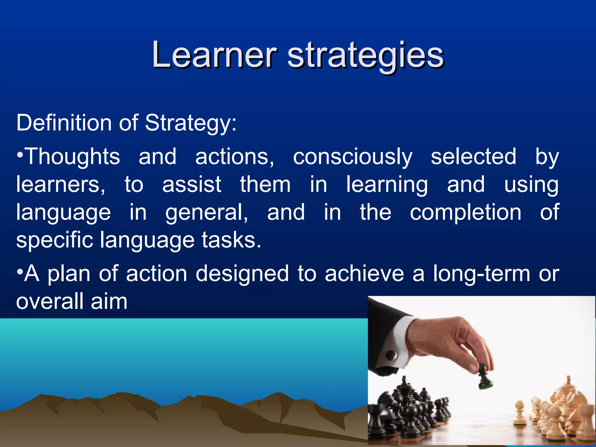 Learner strategiesLearner strategies
Definition of Strategy:
•Thoughts and actions, consciously selected by
learners, to assist them in learning and using
language in general, and in the completion of
specific language tasks.
•A plan of action designed to achieve a long-term or
overall aim
 
