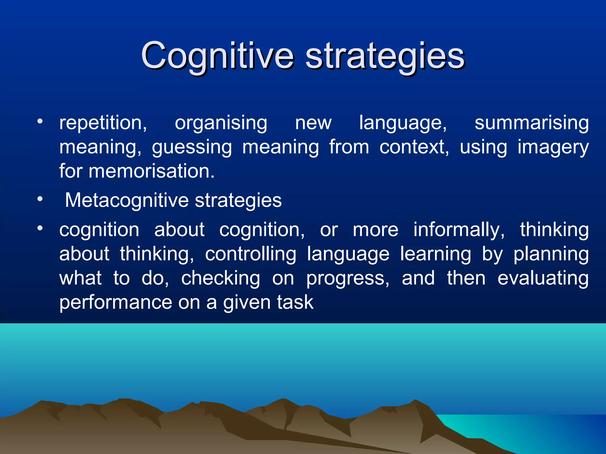 Cognitive strategiesCognitive strategies
• repetition, organising new language, summarising
meaning, guessing meaning from context, using imagery
for memorisation.
• Metacognitive strategies
• cognition about cognition, or more informally, thinking
about thinking, controlling language learning by planning
what to do, checking on progress, and then evaluating
performance on a given task
 