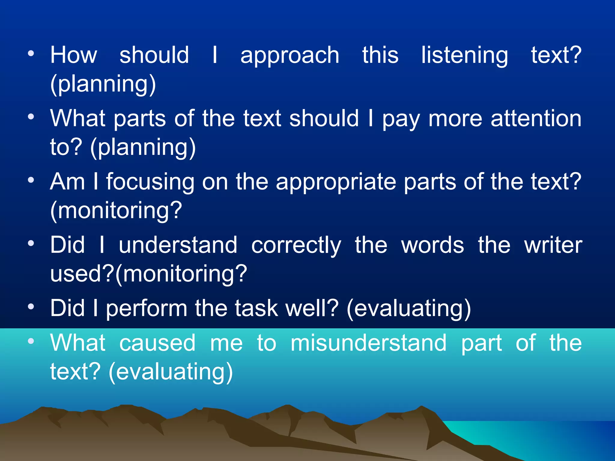 • How should I approach this listening text?
(planning)
• What parts of the text should I pay more attention
to? (planning)
• Am I focusing on the appropriate parts of the text?
(monitoring?
• Did I understand correctly the words the writer
used?(monitoring?
• Did I perform the task well? (evaluating)
• What caused me to misunderstand part of the
text? (evaluating)
 