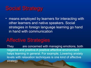 SocialSocial StrategyStrategy
• means employed by learners for interacting with
other learners and native speakers. Social
strategies in foreign language learning go hand
in hand with communication
Affective Strategies
They are concerned with managing emotions, both
negative and positive.A positive affective environment
helps learning in general. For example, Lowering anxiety
levels with relaxation techniques is one kind of affective
strategy
 