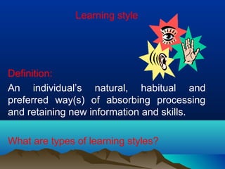 Learning style
Definition:
An individual’s natural, habitual and
preferred way(s) of absorbing processing
and retaining new information and skills.
What are types of learning styles?
 