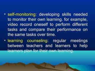 • self-monitoring: developing skills needed
to monitor their own learning. for example,
video record oneself to perform different
tasks and compare their performance on
the same tasks over time.
• learning counseling: regular meetings
between teachers and learners to help
learners plan for their own learning.
 