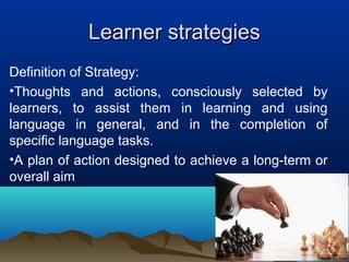 Learner strategiesLearner strategies
Definition of Strategy:
•Thoughts and actions, consciously selected by
learners, to assist them in learning and using
language in general, and in the completion of
specific language tasks.
•A plan of action designed to achieve a long-term or
overall aim
 