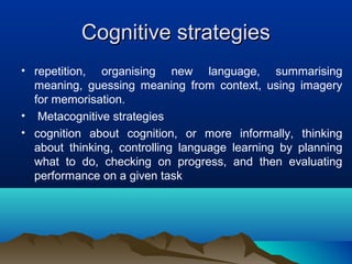 Cognitive strategiesCognitive strategies
• repetition, organising new language, summarising
meaning, guessing meaning from context, using imagery
for memorisation.
• Metacognitive strategies
• cognition about cognition, or more informally, thinking
about thinking, controlling language learning by planning
what to do, checking on progress, and then evaluating
performance on a given task
 