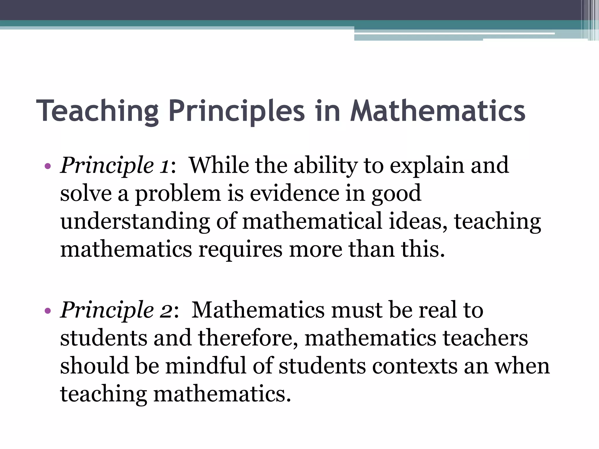 Teaching Principles in Mathematics
• Principle 1: While the ability to explain and
solve a problem is evidence in good
understanding of mathematical ideas, teaching
mathematics requires more than this.
• Principle 2: Mathematics must be real to
students and therefore, mathematics teachers
should be mindful of students contexts an when
teaching mathematics.
 