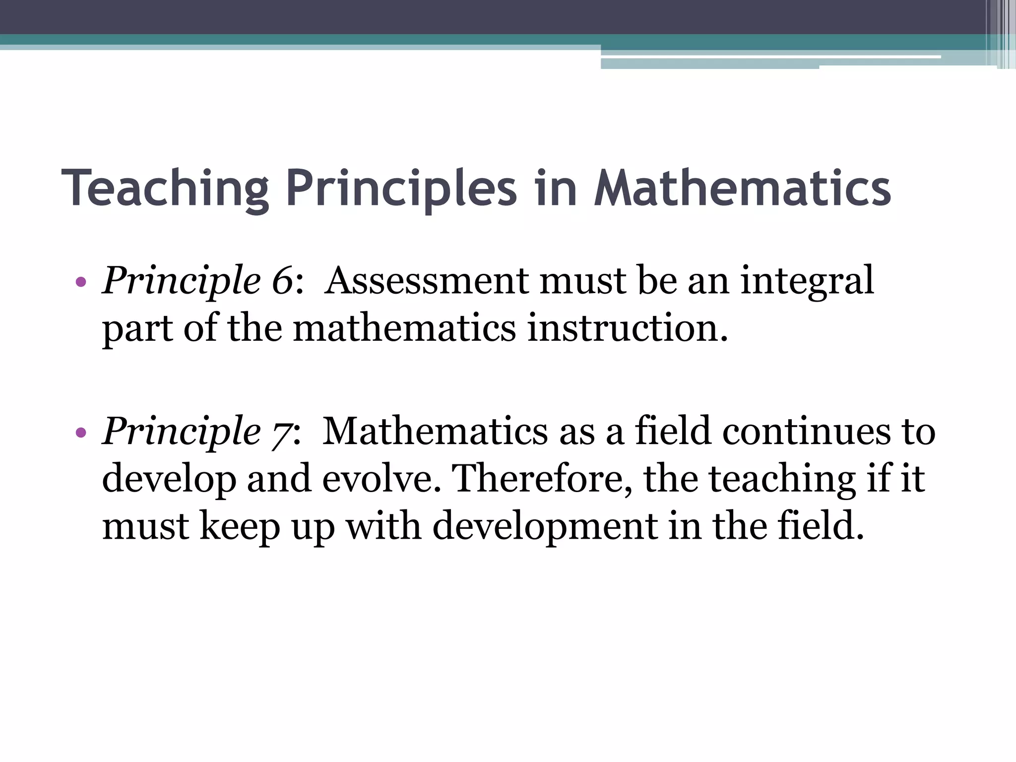 Teaching Principles in Mathematics
• Principle 6: Assessment must be an integral
part of the mathematics instruction.
• Principle 7: Mathematics as a field continues to
develop and evolve. Therefore, the teaching if it
must keep up with development in the field.
 