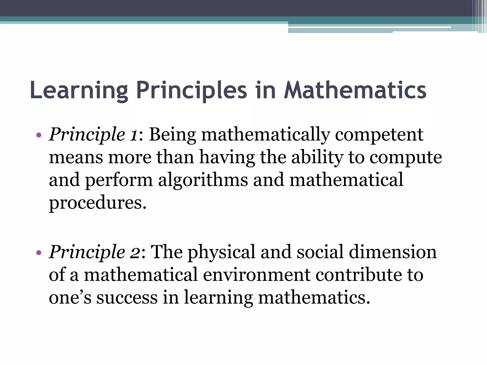 Learning Principles in Mathematics
• Principle 1: Being mathematically competent
means more than having the ability to compute
and perform algorithms and mathematical
procedures.
• Principle 2: The physical and social dimension
of a mathematical environment contribute to
one’s success in learning mathematics.
 