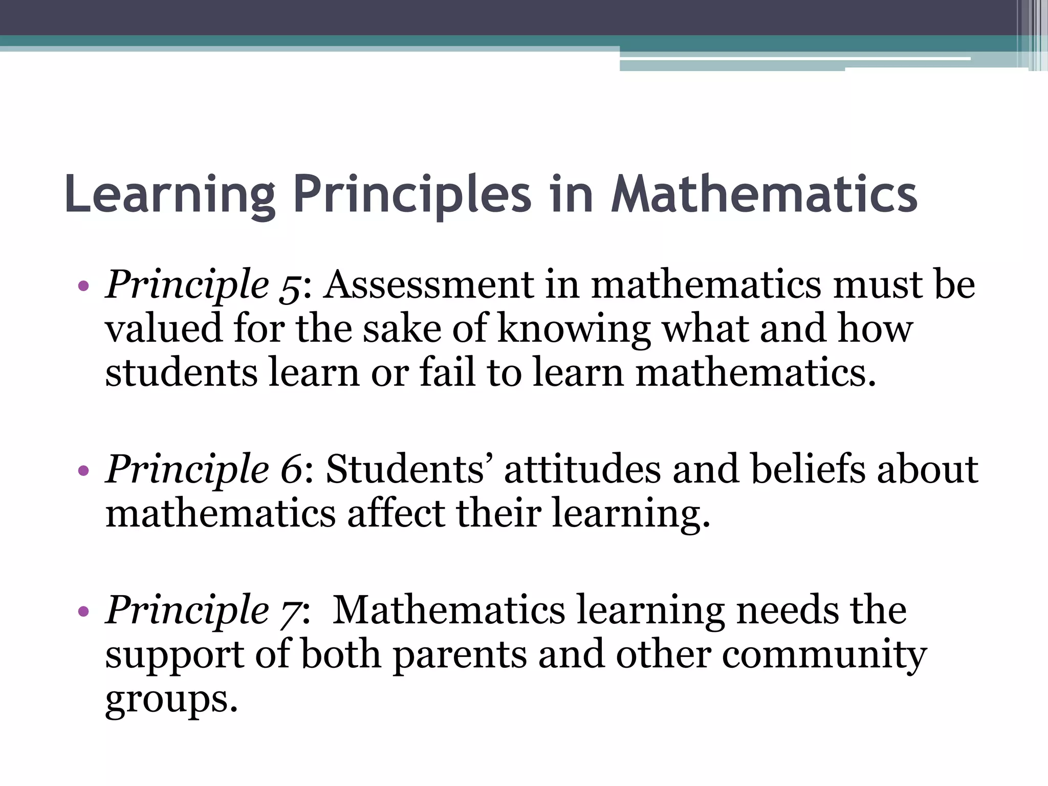 Learning Principles in Mathematics
• Principle 5: Assessment in mathematics must be
valued for the sake of knowing what and how
students learn or fail to learn mathematics.
• Principle 6: Students’ attitudes and beliefs about
mathematics affect their learning.
• Principle 7: Mathematics learning needs the
support of both parents and other community
groups.
 