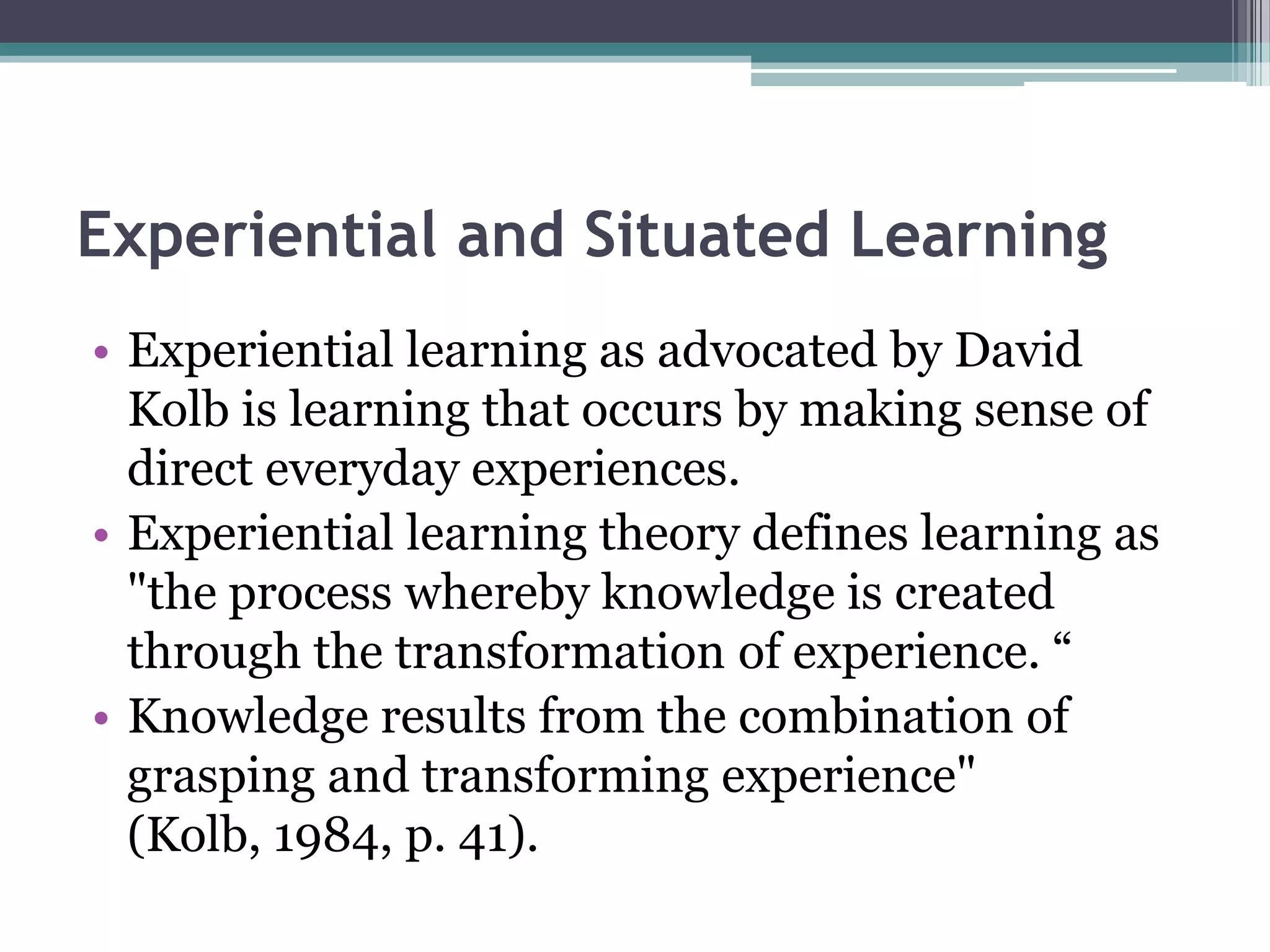 Experiential and Situated Learning
• Experiential learning as advocated by David
Kolb is learning that occurs by making sense of
direct everyday experiences.
• Experiential learning theory defines learning as
"the process whereby knowledge is created
through the transformation of experience. “
• Knowledge results from the combination of
grasping and transforming experience"
(Kolb, 1984, p. 41).
 