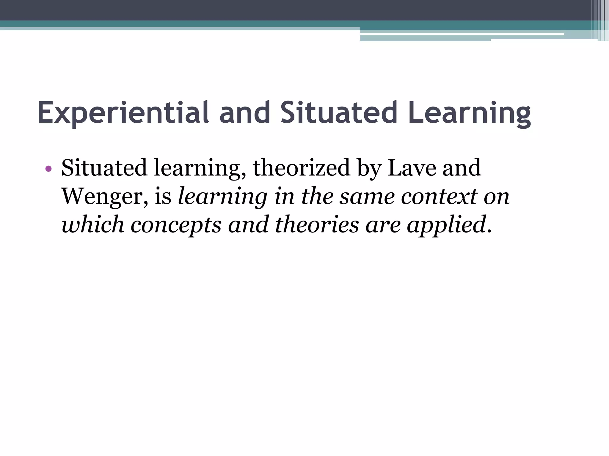 Experiential and Situated Learning
• Situated learning, theorized by Lave and
Wenger, is learning in the same context on
which concepts and theories are applied.
 