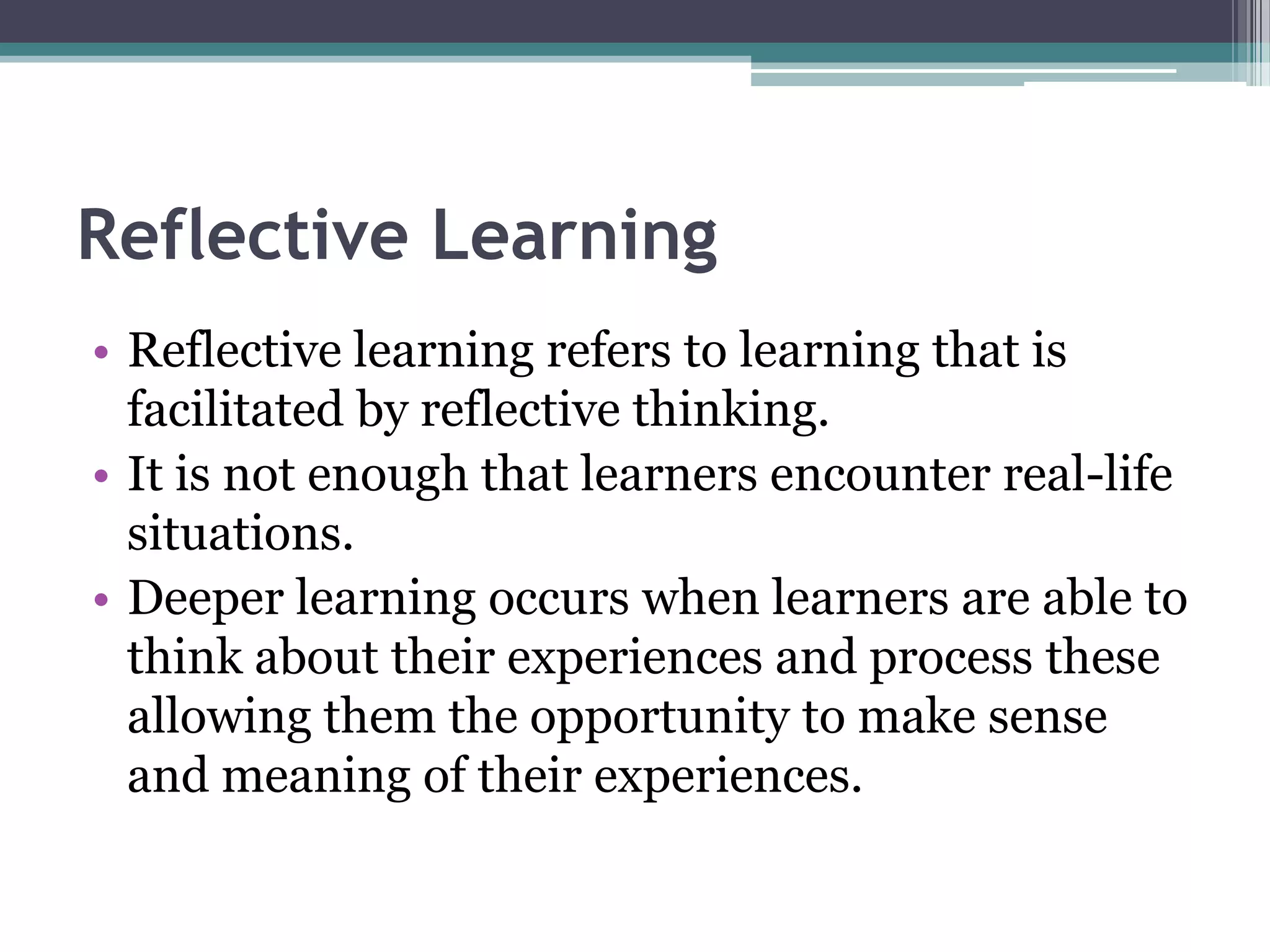 Reflective Learning
• Reflective learning refers to learning that is
facilitated by reflective thinking.
• It is not enough that learners encounter real-life
situations.
• Deeper learning occurs when learners are able to
think about their experiences and process these
allowing them the opportunity to make sense
and meaning of their experiences.
 