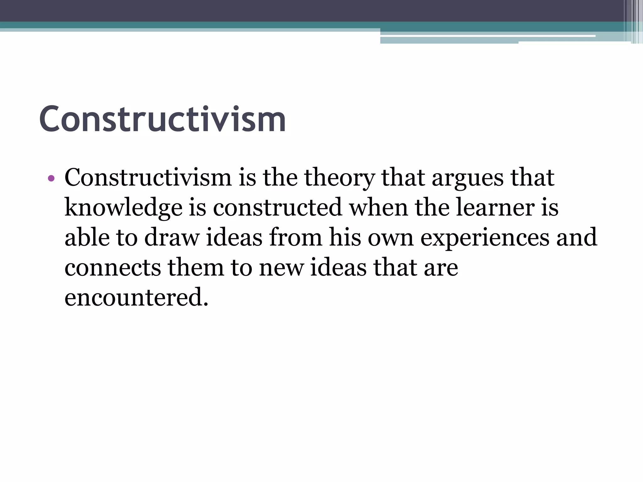 Constructivism
• Constructivism is the theory that argues that
knowledge is constructed when the learner is
able to draw ideas from his own experiences and
connects them to new ideas that are
encountered.
 