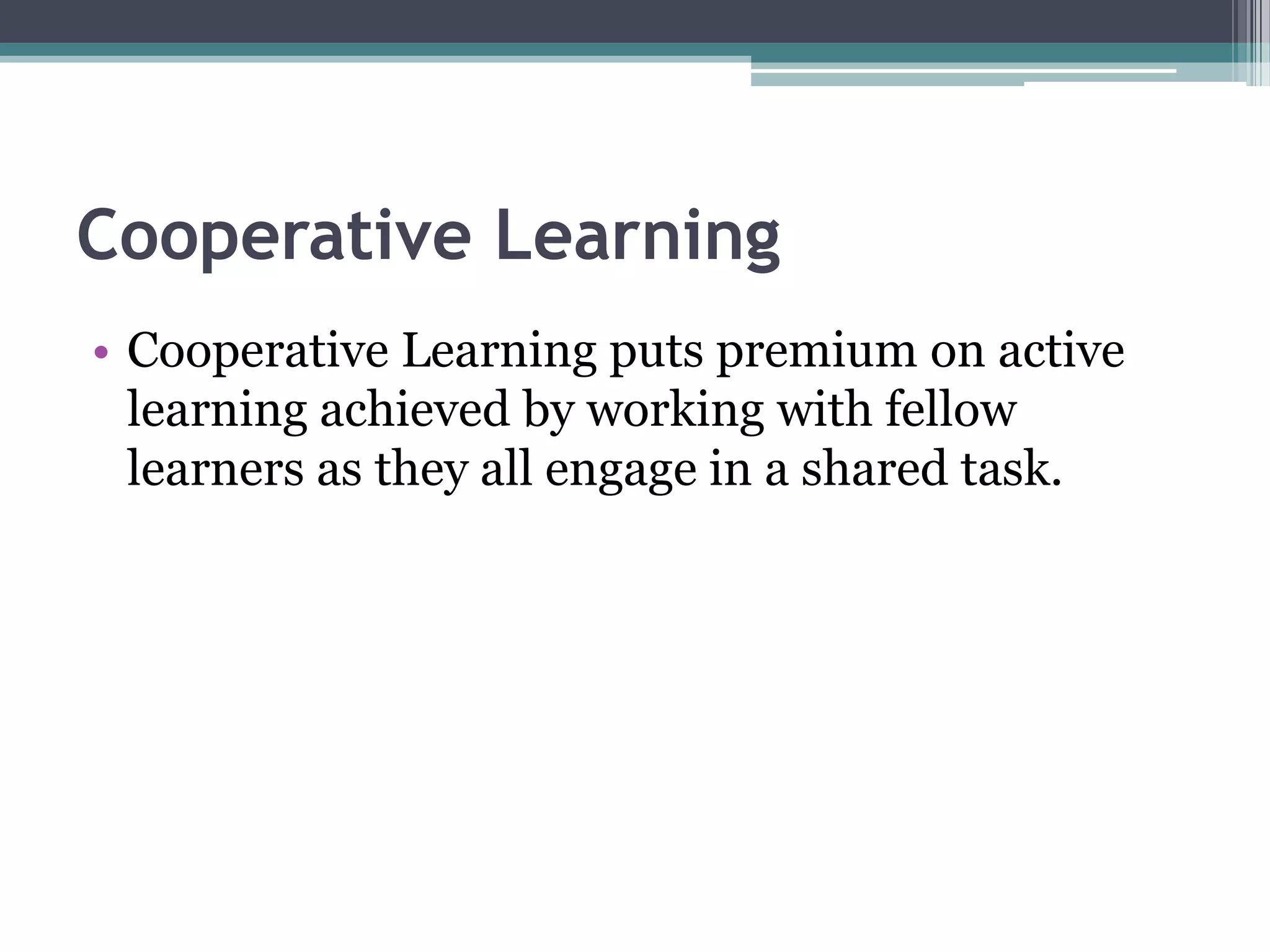 Cooperative Learning
• Cooperative Learning puts premium on active
learning achieved by working with fellow
learners as they all engage in a shared task.
 