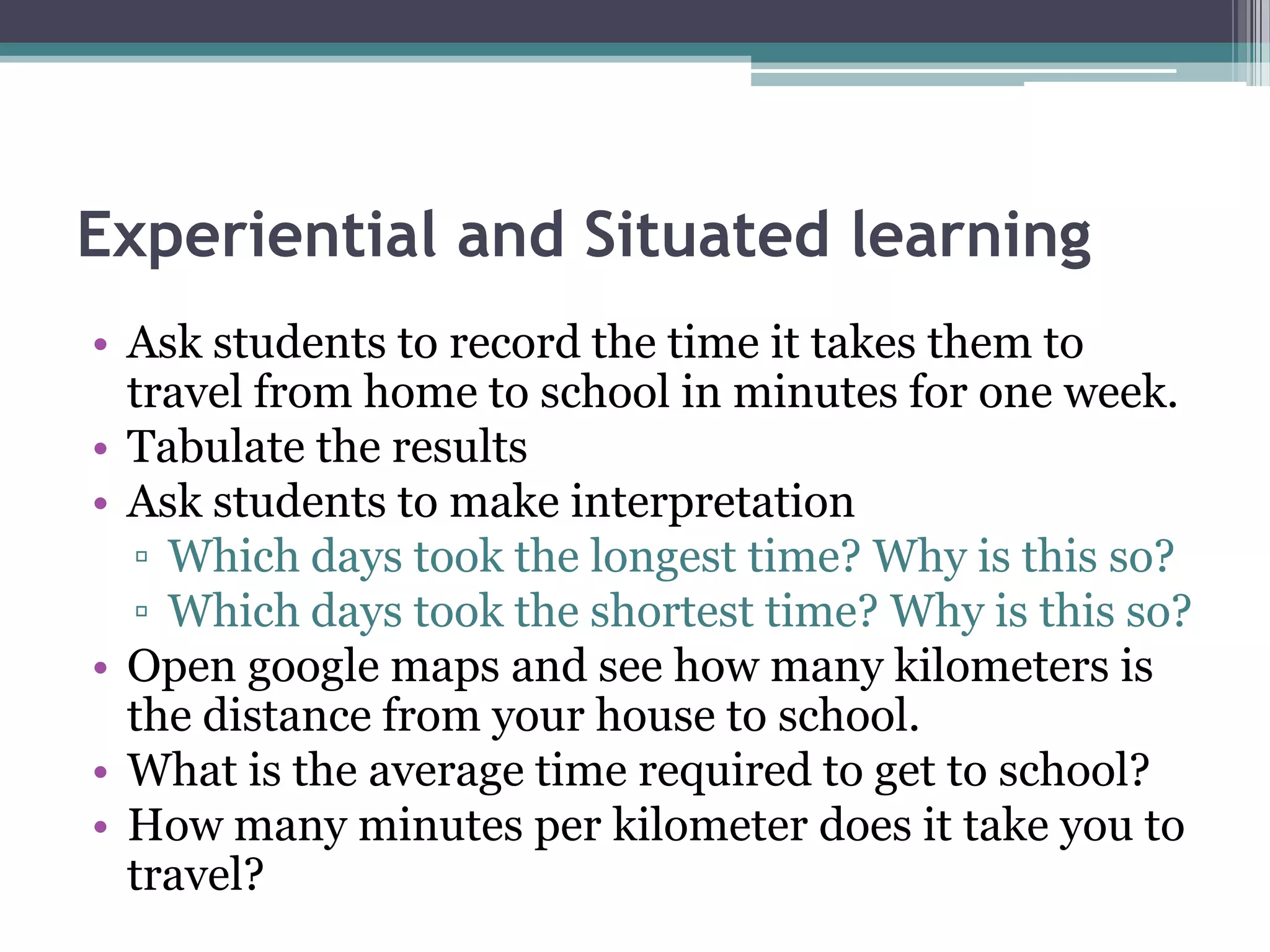 Experiential and Situated learning
• Ask students to record the time it takes them to
travel from home to school in minutes for one week.
• Tabulate the results
• Ask students to make interpretation
▫ Which days took the longest time? Why is this so?
▫ Which days took the shortest time? Why is this so?
• Open google maps and see how many kilometers is
the distance from your house to school.
• What is the average time required to get to school?
• How many minutes per kilometer does it take you to
travel?
 