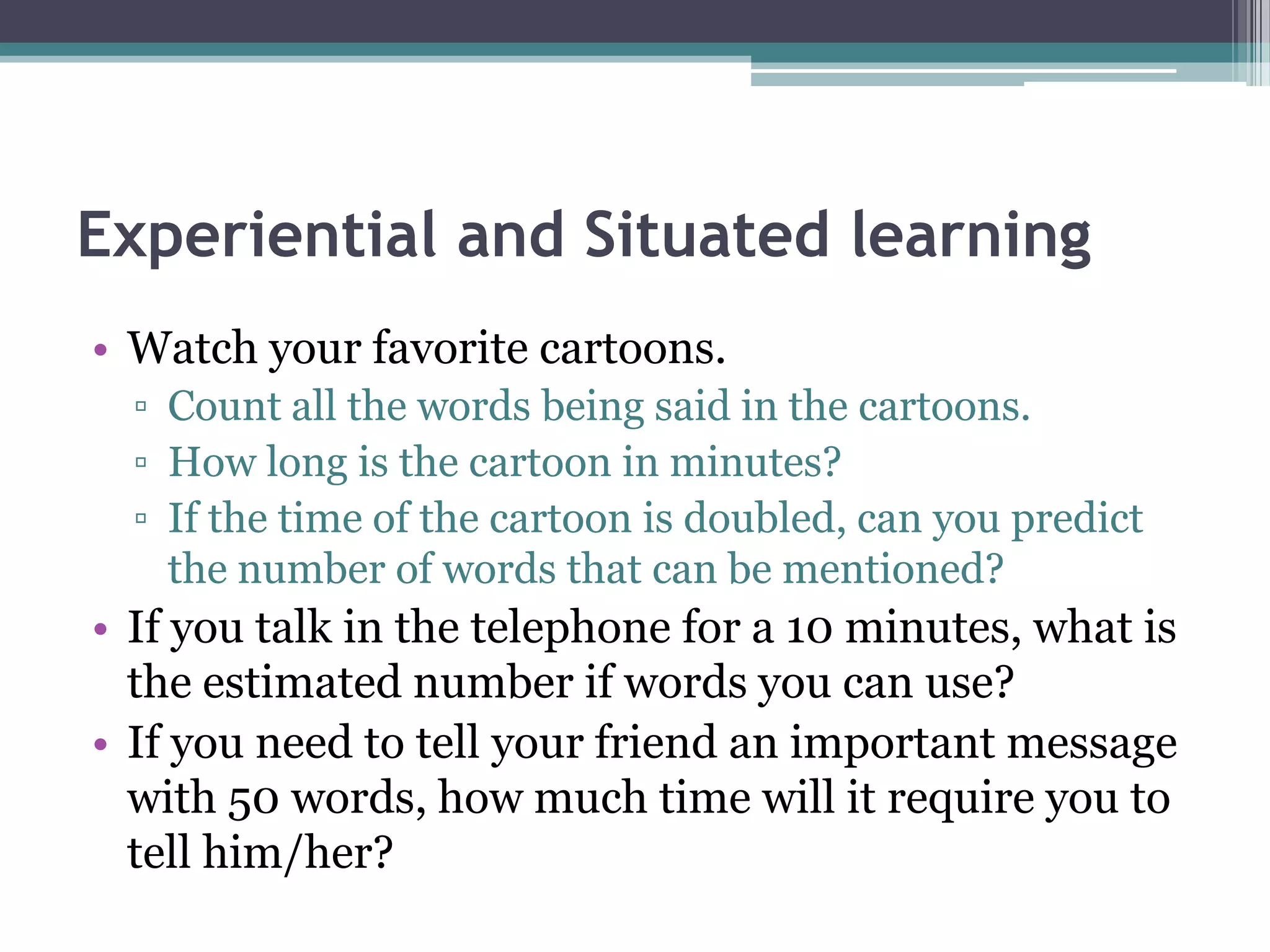 Experiential and Situated learning
• Watch your favorite cartoons.
▫ Count all the words being said in the cartoons.
▫ How long is the cartoon in minutes?
▫ If the time of the cartoon is doubled, can you predict
the number of words that can be mentioned?
• If you talk in the telephone for a 10 minutes, what is
the estimated number if words you can use?
• If you need to tell your friend an important message
with 50 words, how much time will it require you to
tell him/her?
 