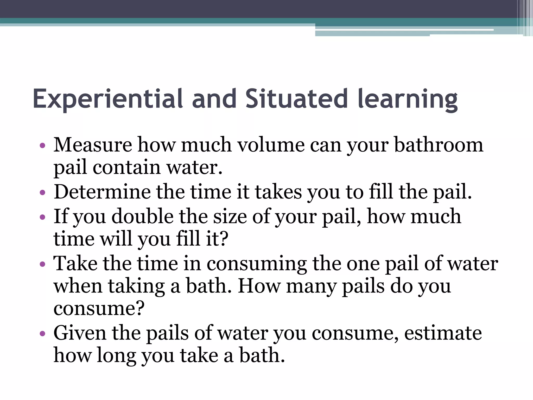 Experiential and Situated learning
• Measure how much volume can your bathroom
pail contain water.
• Determine the time it takes you to fill the pail.
• If you double the size of your pail, how much
time will you fill it?
• Take the time in consuming the one pail of water
when taking a bath. How many pails do you
consume?
• Given the pails of water you consume, estimate
how long you take a bath.
 
