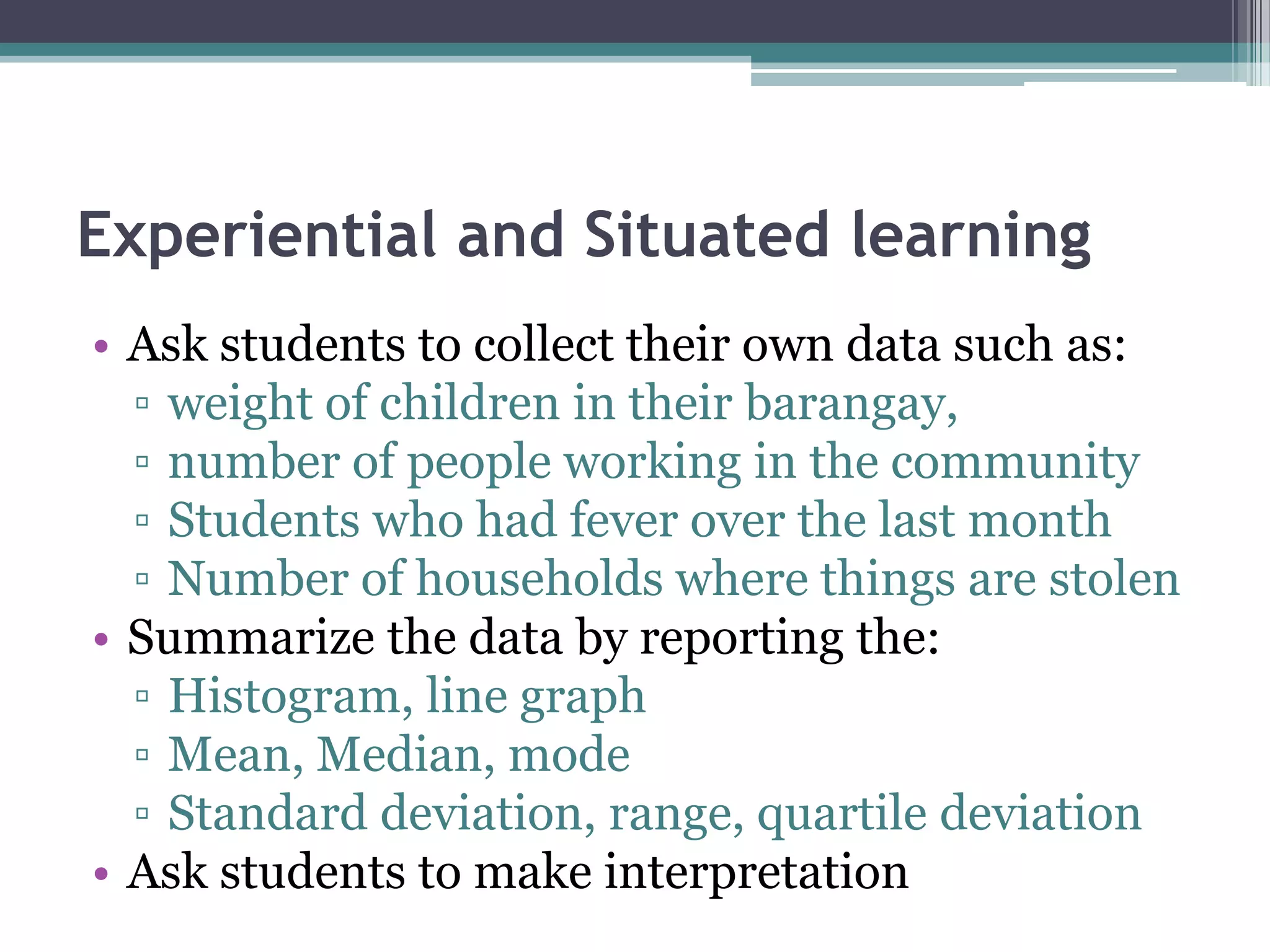 Experiential and Situated learning
• Ask students to collect their own data such as:
▫ weight of children in their barangay,
▫ number of people working in the community
▫ Students who had fever over the last month
▫ Number of households where things are stolen
• Summarize the data by reporting the:
▫ Histogram, line graph
▫ Mean, Median, mode
▫ Standard deviation, range, quartile deviation
• Ask students to make interpretation
 
