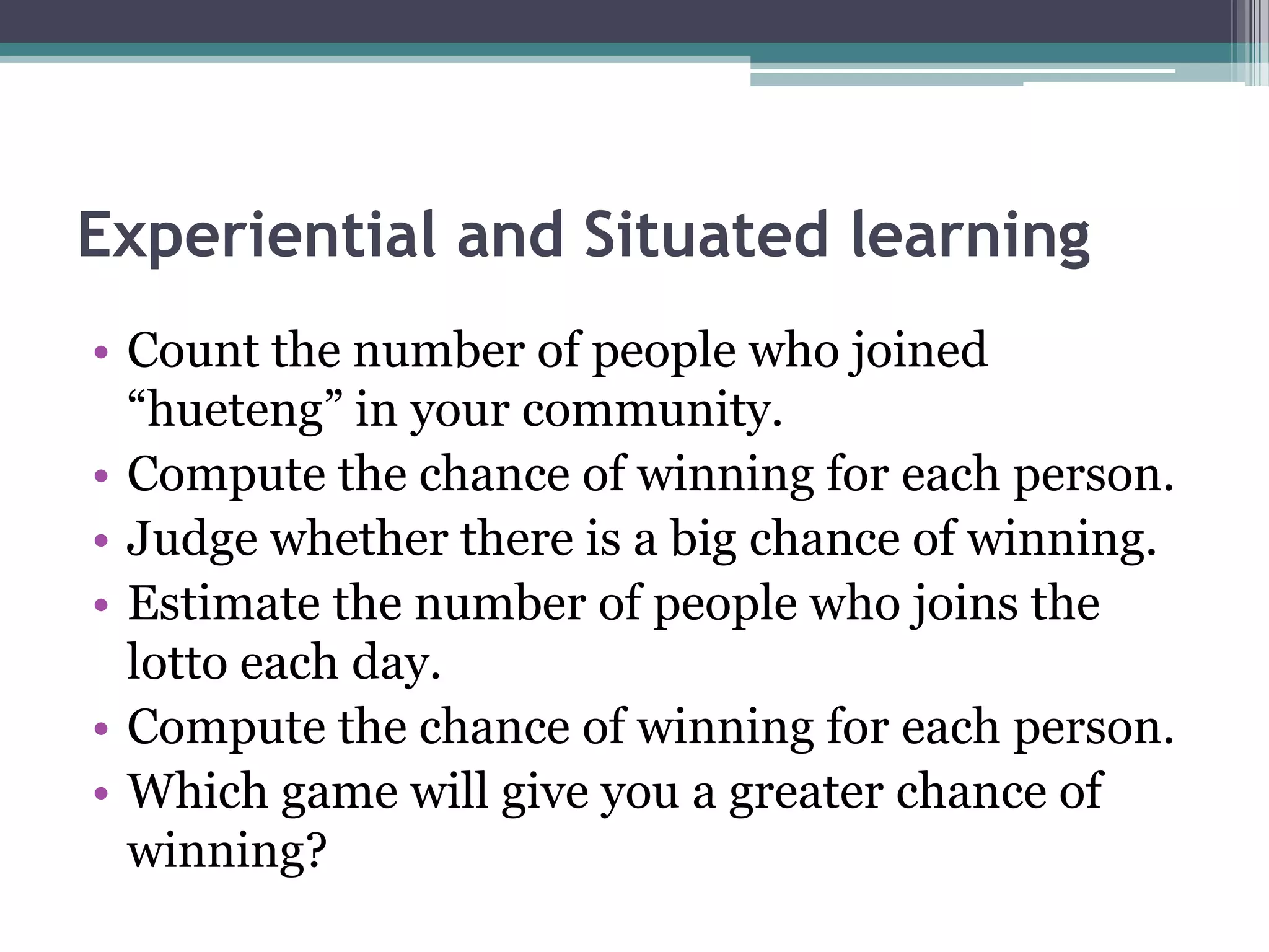 Experiential and Situated learning
• Count the number of people who joined
“hueteng” in your community.
• Compute the chance of winning for each person.
• Judge whether there is a big chance of winning.
• Estimate the number of people who joins the
lotto each day.
• Compute the chance of winning for each person.
• Which game will give you a greater chance of
winning?
 