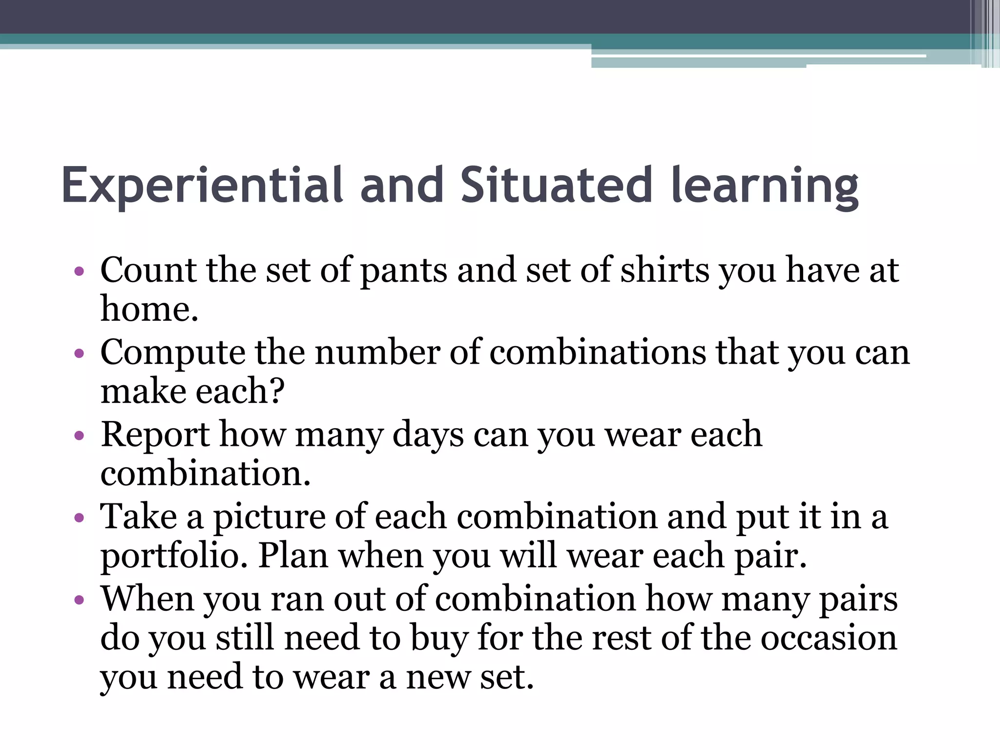 Experiential and Situated learning
• Count the set of pants and set of shirts you have at
home.
• Compute the number of combinations that you can
make each?
• Report how many days can you wear each
combination.
• Take a picture of each combination and put it in a
portfolio. Plan when you will wear each pair.
• When you ran out of combination how many pairs
do you still need to buy for the rest of the occasion
you need to wear a new set.
 