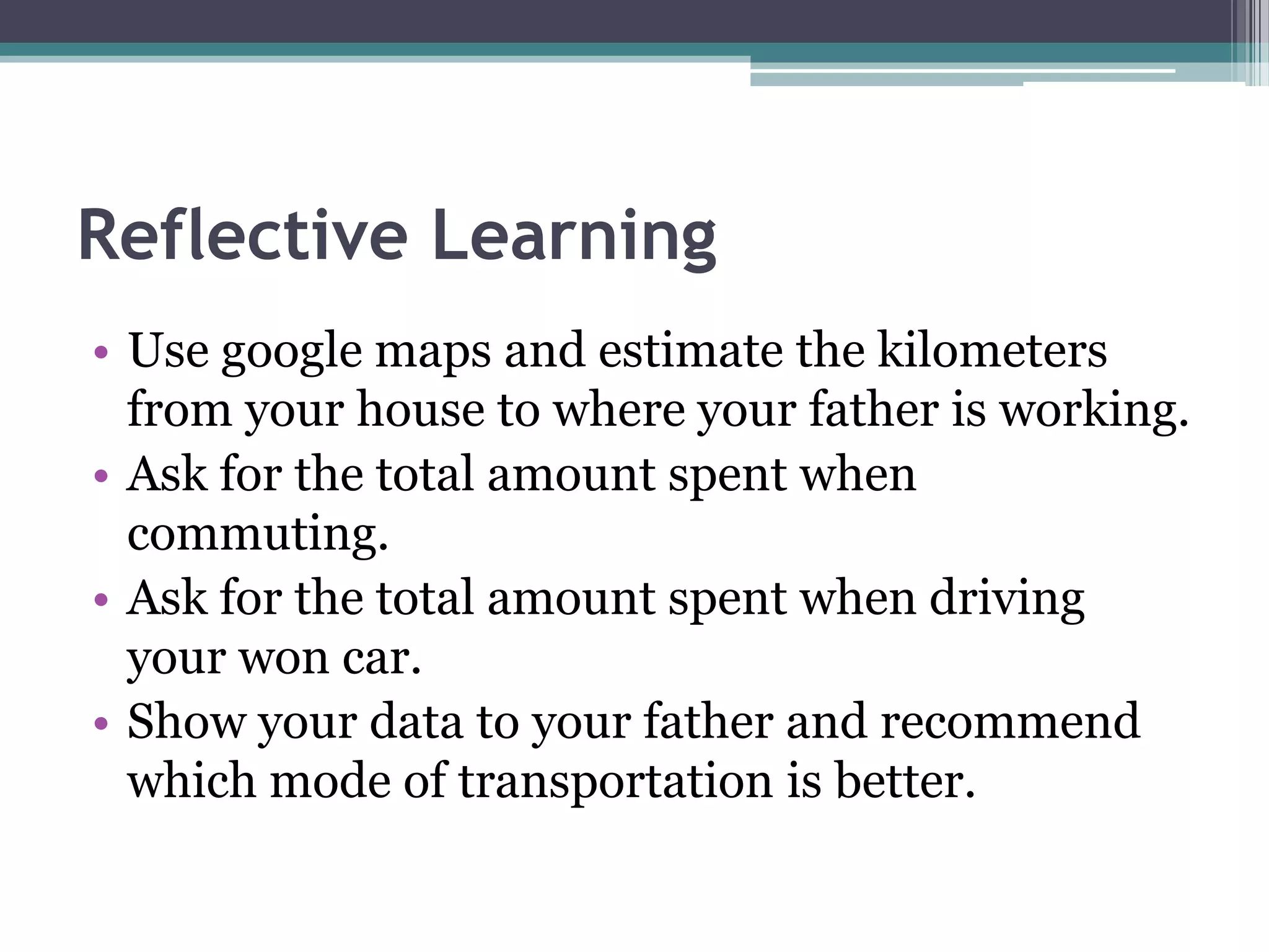 Reflective Learning
• Use google maps and estimate the kilometers
from your house to where your father is working.
• Ask for the total amount spent when
commuting.
• Ask for the total amount spent when driving
your won car.
• Show your data to your father and recommend
which mode of transportation is better.
 