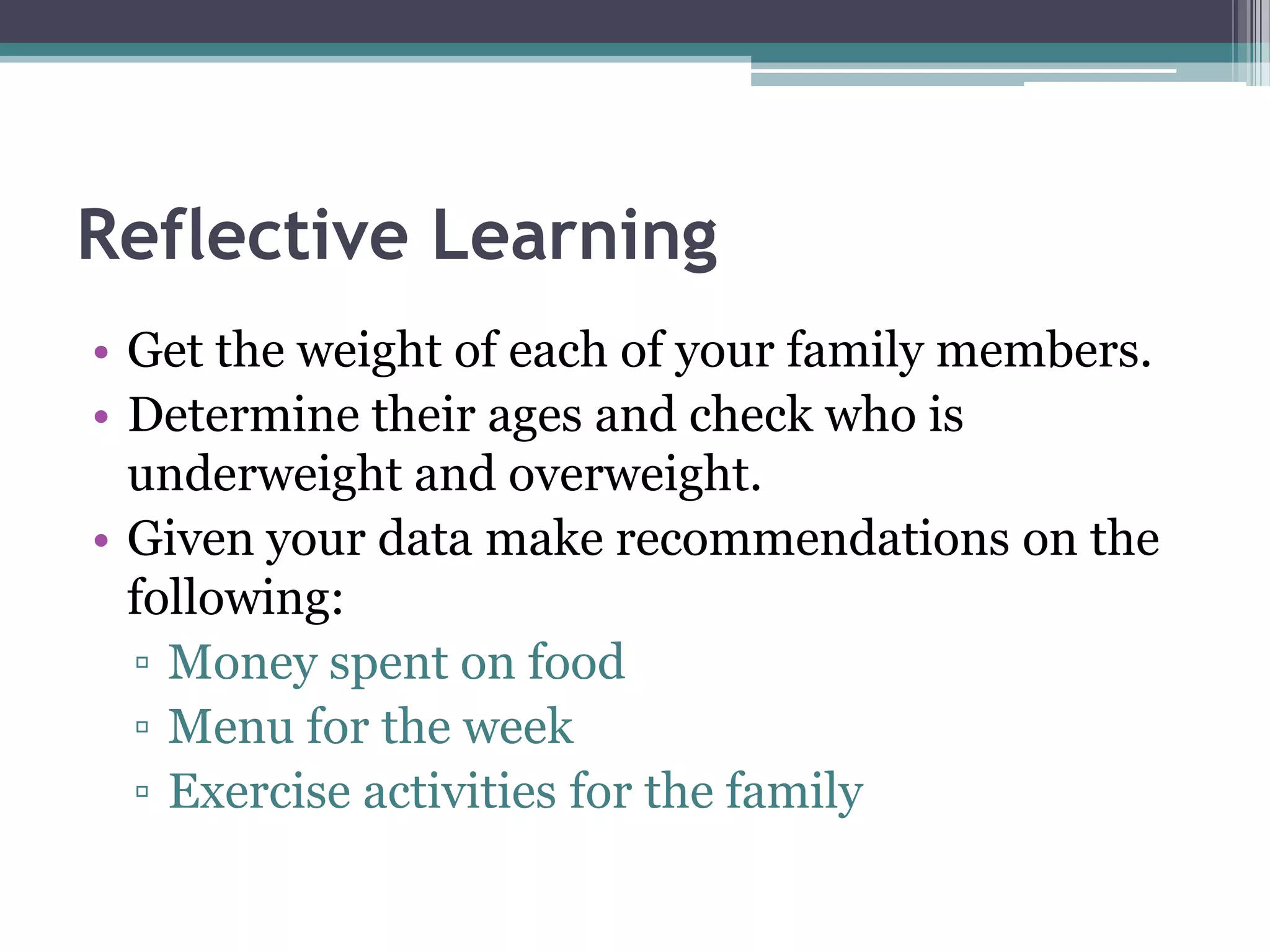 Reflective Learning
• Get the weight of each of your family members.
• Determine their ages and check who is
underweight and overweight.
• Given your data make recommendations on the
following:
▫ Money spent on food
▫ Menu for the week
▫ Exercise activities for the family
 
