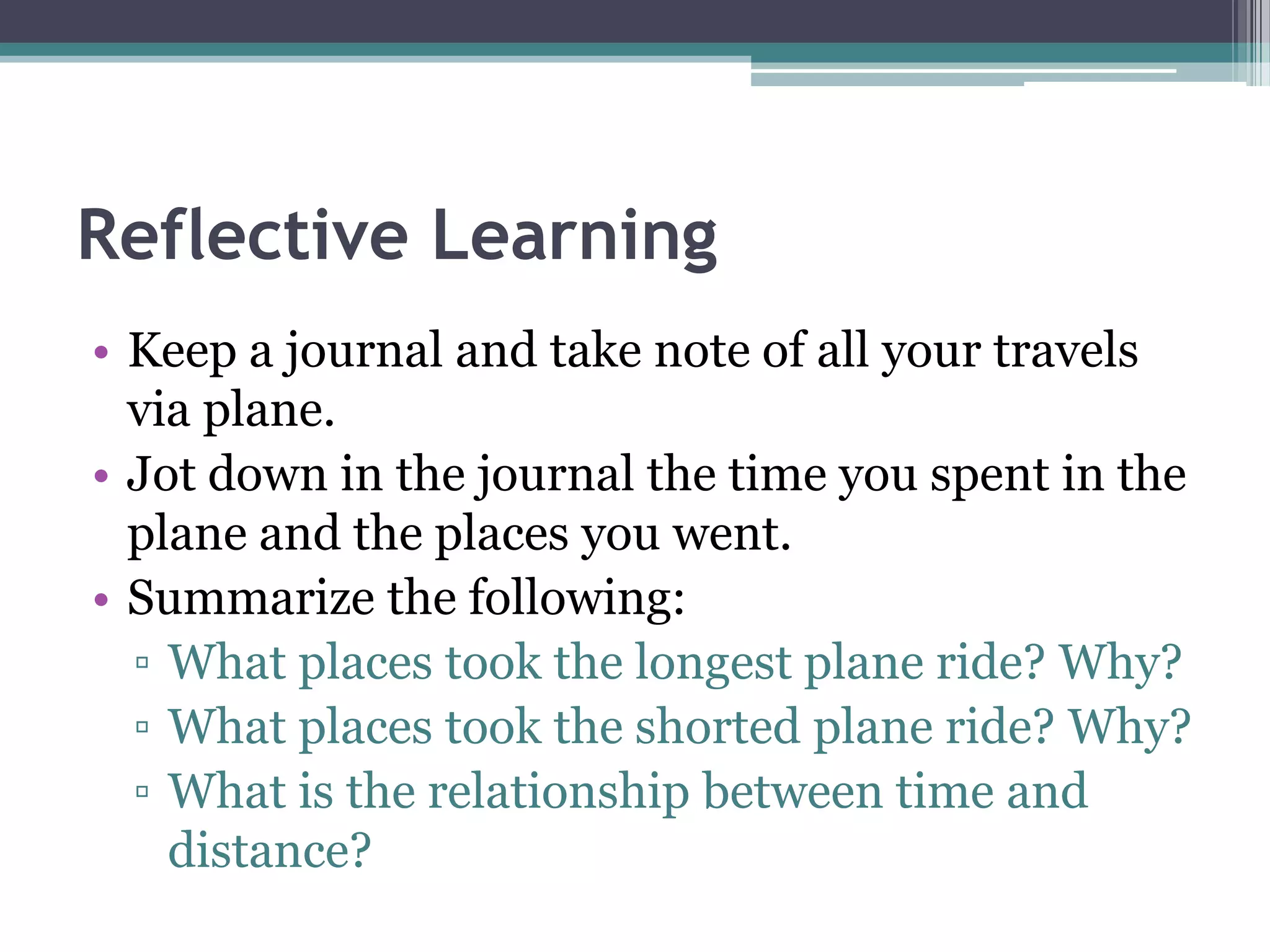 Reflective Learning
• Keep a journal and take note of all your travels
via plane.
• Jot down in the journal the time you spent in the
plane and the places you went.
• Summarize the following:
▫ What places took the longest plane ride? Why?
▫ What places took the shorted plane ride? Why?
▫ What is the relationship between time and
distance?
 