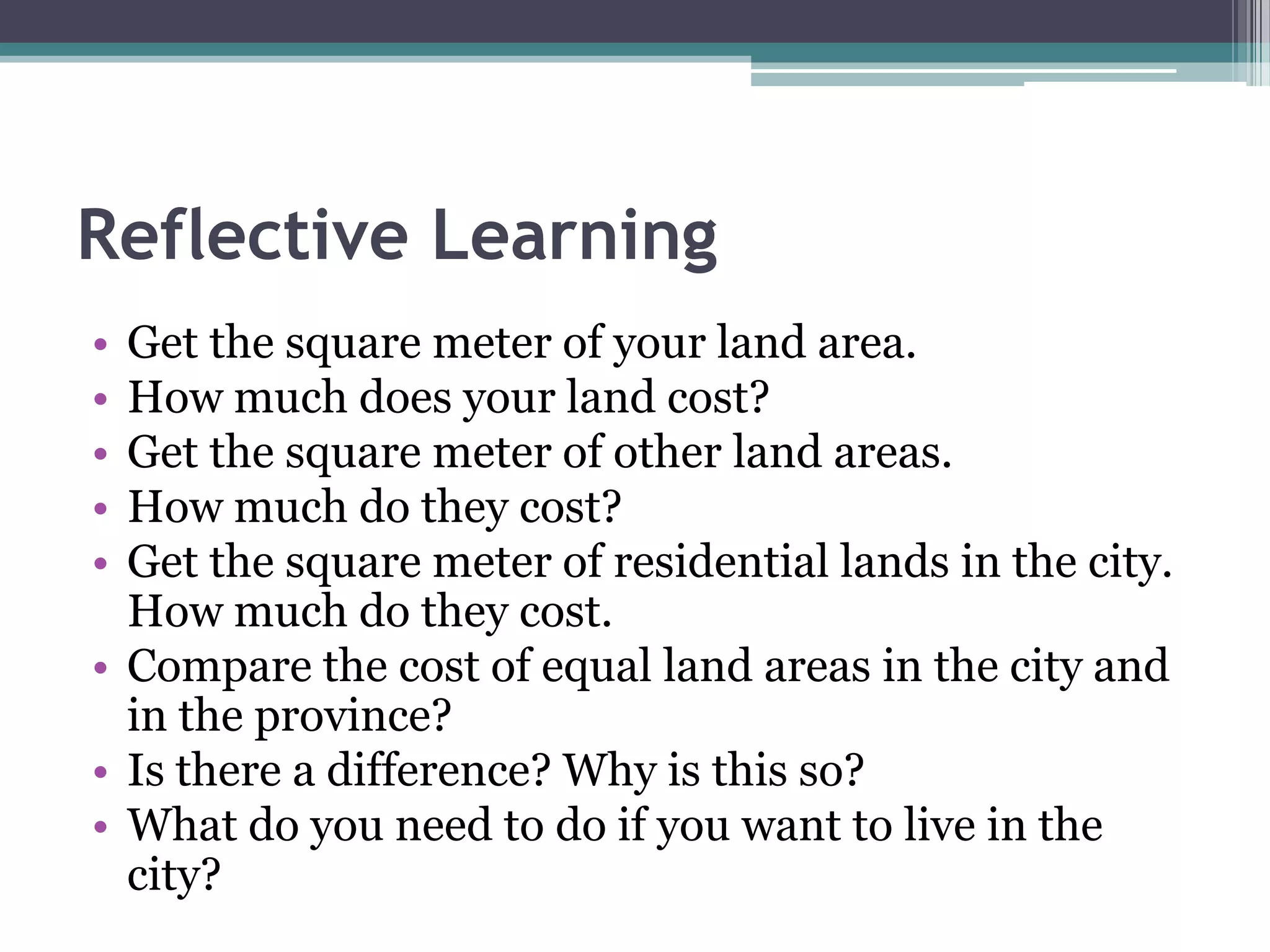 Reflective Learning
• Get the square meter of your land area.
• How much does your land cost?
• Get the square meter of other land areas.
• How much do they cost?
• Get the square meter of residential lands in the city.
How much do they cost.
• Compare the cost of equal land areas in the city and
in the province?
• Is there a difference? Why is this so?
• What do you need to do if you want to live in the
city?
 