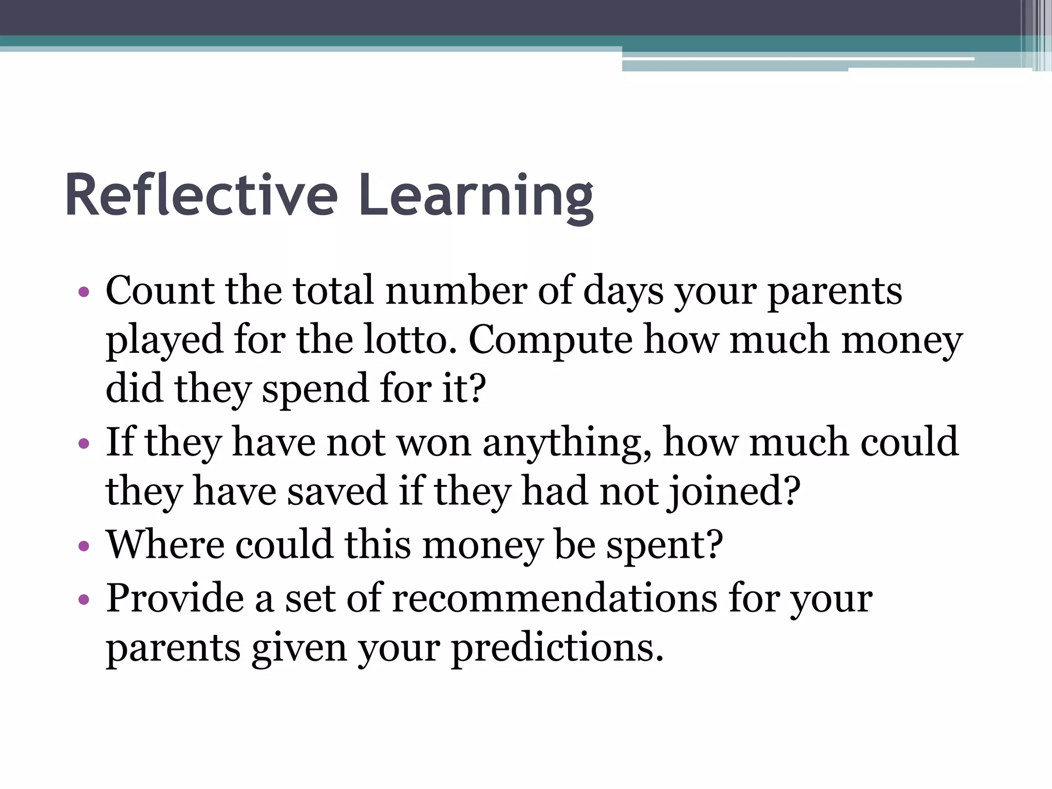 Reflective Learning
• Count the total number of days your parents
played for the lotto. Compute how much money
did they spend for it?
• If they have not won anything, how much could
they have saved if they had not joined?
• Where could this money be spent?
• Provide a set of recommendations for your
parents given your predictions.
 