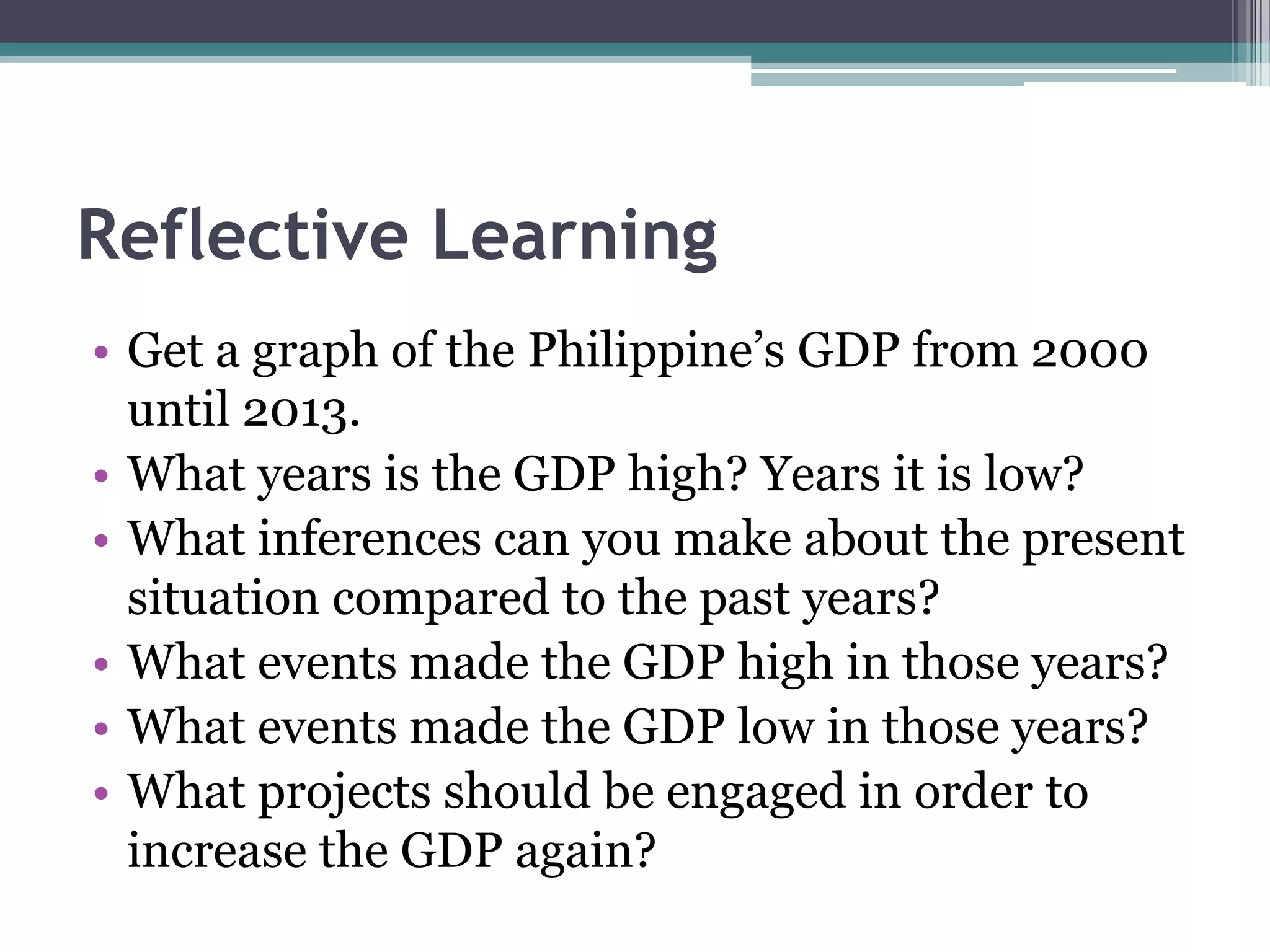 Reflective Learning
• Get a graph of the Philippine’s GDP from 2000
until 2013.
• What years is the GDP high? Years it is low?
• What inferences can you make about the present
situation compared to the past years?
• What events made the GDP high in those years?
• What events made the GDP low in those years?
• What projects should be engaged in order to
increase the GDP again?
 