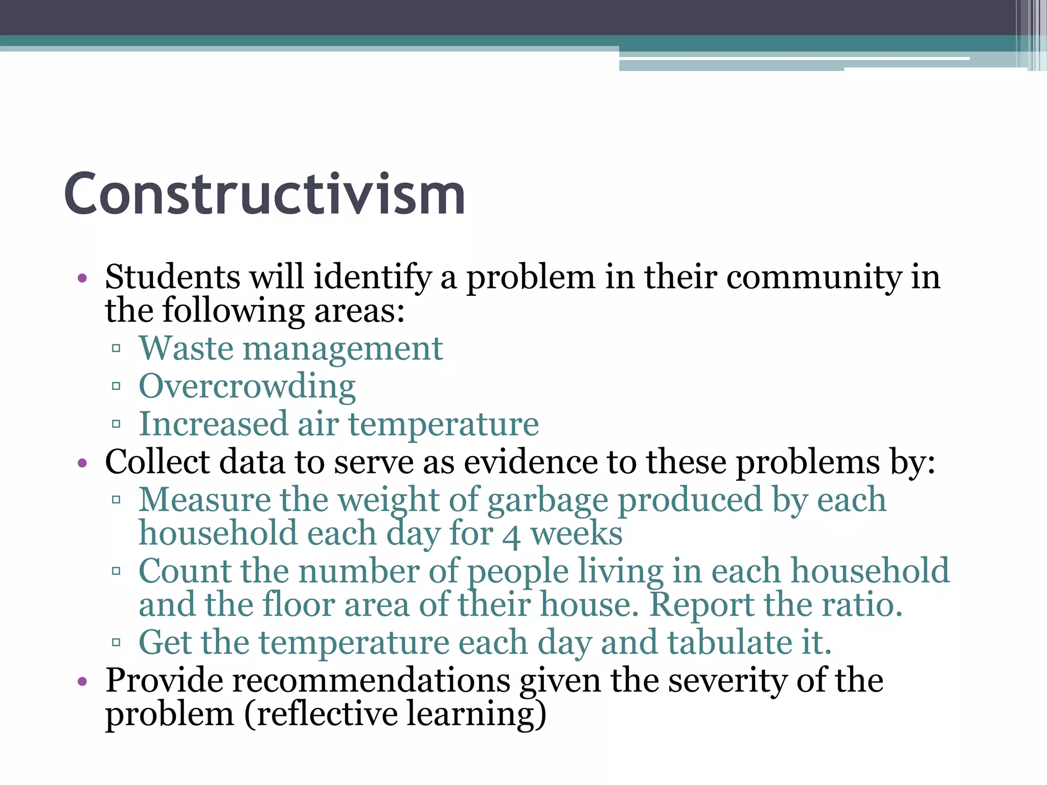 Constructivism
• Students will identify a problem in their community in
the following areas:
▫ Waste management
▫ Overcrowding
▫ Increased air temperature
• Collect data to serve as evidence to these problems by:
▫ Measure the weight of garbage produced by each
household each day for 4 weeks
▫ Count the number of people living in each household
and the floor area of their house. Report the ratio.
▫ Get the temperature each day and tabulate it.
• Provide recommendations given the severity of the
problem (reflective learning)
 