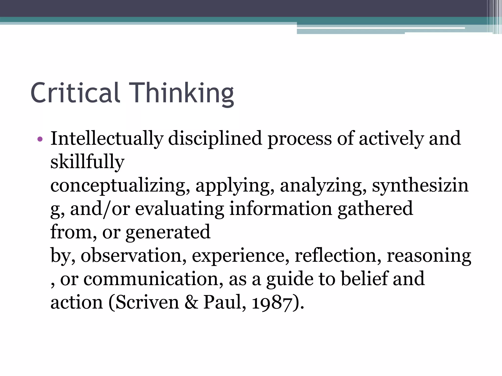 Critical Thinking
• Intellectually disciplined process of actively and
skillfully
conceptualizing, applying, analyzing, synthesizin
g, and/or evaluating information gathered
from, or generated
by, observation, experience, reflection, reasoning
, or communication, as a guide to belief and
action (Scriven & Paul, 1987).
 