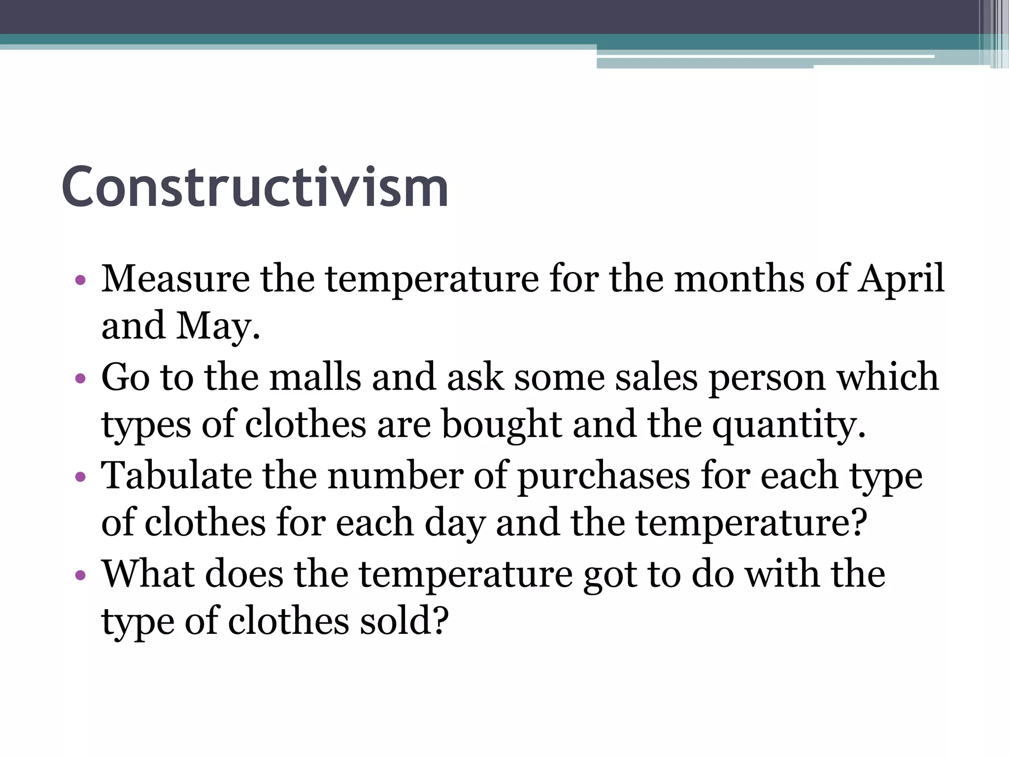 Constructivism
• Measure the temperature for the months of April
and May.
• Go to the malls and ask some sales person which
types of clothes are bought and the quantity.
• Tabulate the number of purchases for each type
of clothes for each day and the temperature?
• What does the temperature got to do with the
type of clothes sold?
 