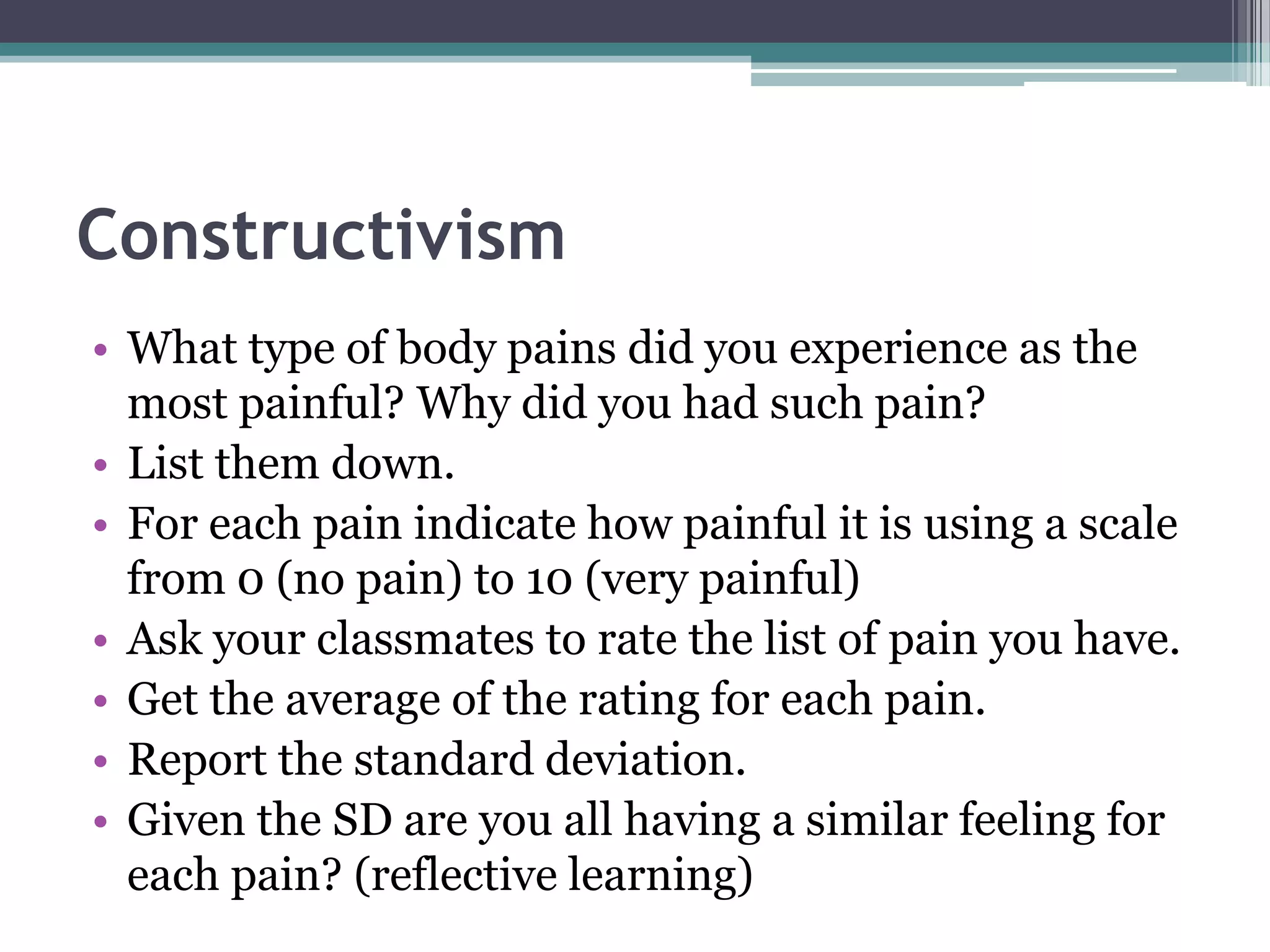 Constructivism
• What type of body pains did you experience as the
most painful? Why did you had such pain?
• List them down.
• For each pain indicate how painful it is using a scale
from 0 (no pain) to 10 (very painful)
• Ask your classmates to rate the list of pain you have.
• Get the average of the rating for each pain.
• Report the standard deviation.
• Given the SD are you all having a similar feeling for
each pain? (reflective learning)
 