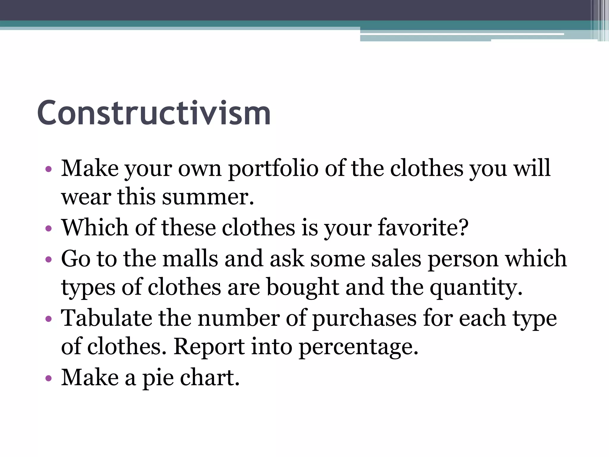 Constructivism
• Make your own portfolio of the clothes you will
wear this summer.
• Which of these clothes is your favorite?
• Go to the malls and ask some sales person which
types of clothes are bought and the quantity.
• Tabulate the number of purchases for each type
of clothes. Report into percentage.
• Make a pie chart.
 