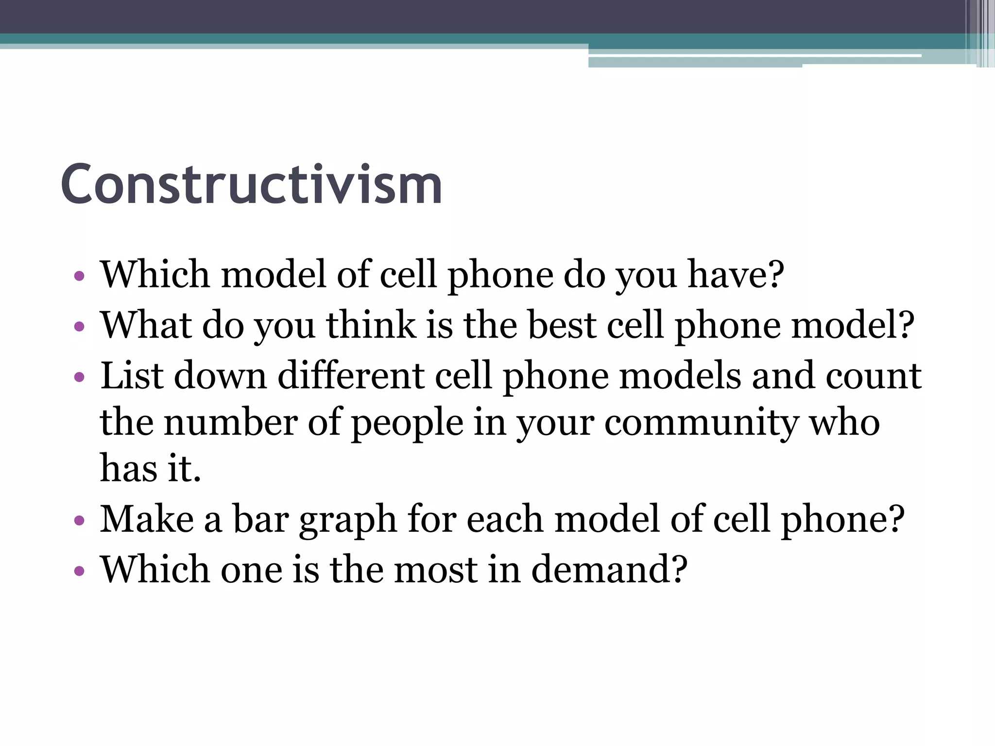 Constructivism
• Which model of cell phone do you have?
• What do you think is the best cell phone model?
• List down different cell phone models and count
the number of people in your community who
has it.
• Make a bar graph for each model of cell phone?
• Which one is the most in demand?
 