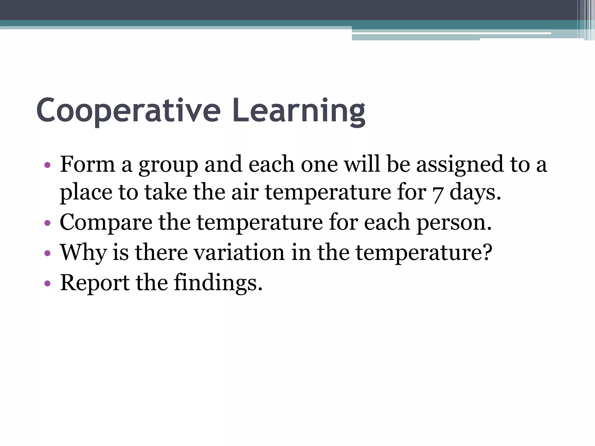 Cooperative Learning
• Form a group and each one will be assigned to a
place to take the air temperature for 7 days.
• Compare the temperature for each person.
• Why is there variation in the temperature?
• Report the findings.
 