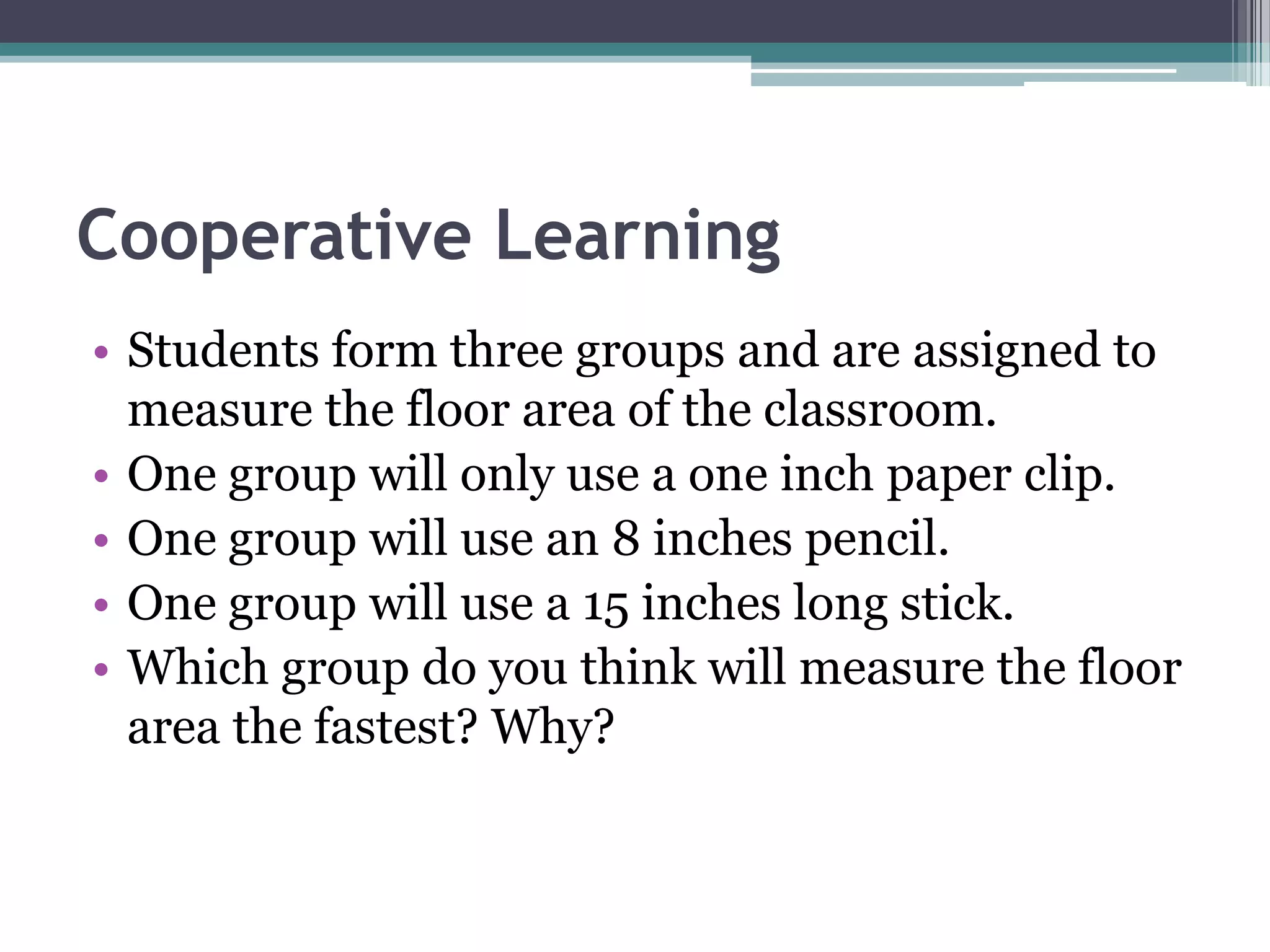 Cooperative Learning
• Students form three groups and are assigned to
measure the floor area of the classroom.
• One group will only use a one inch paper clip.
• One group will use an 8 inches pencil.
• One group will use a 15 inches long stick.
• Which group do you think will measure the floor
area the fastest? Why?
 