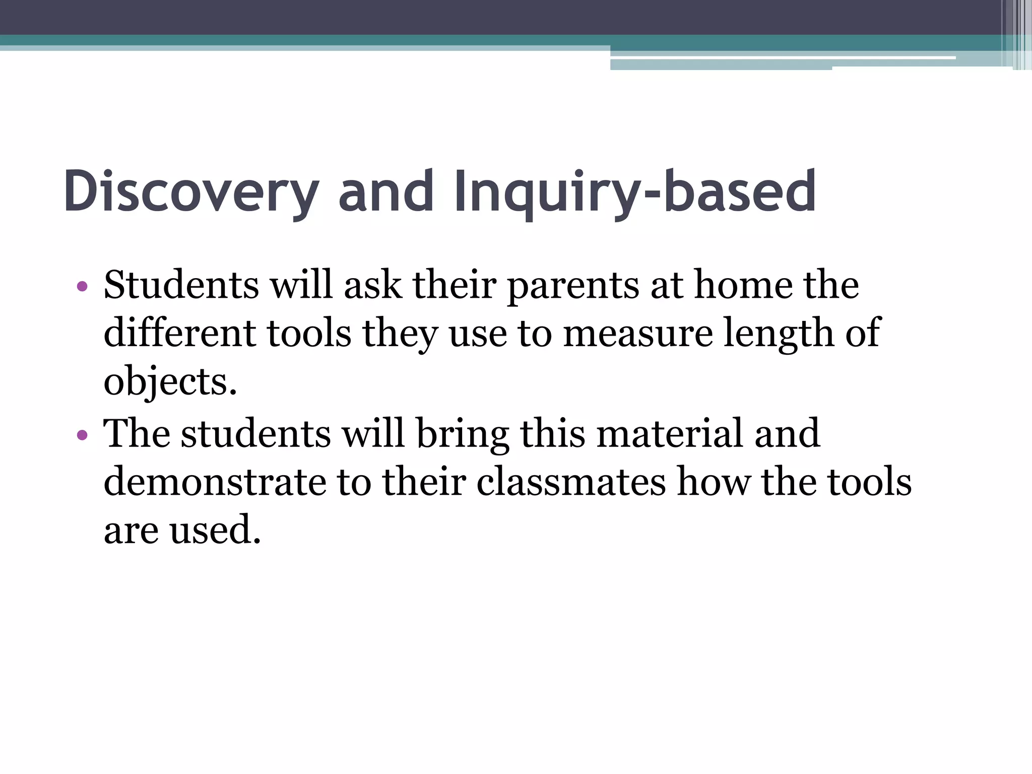 Discovery and Inquiry-based
• Students will ask their parents at home the
different tools they use to measure length of
objects.
• The students will bring this material and
demonstrate to their classmates how the tools
are used.
 