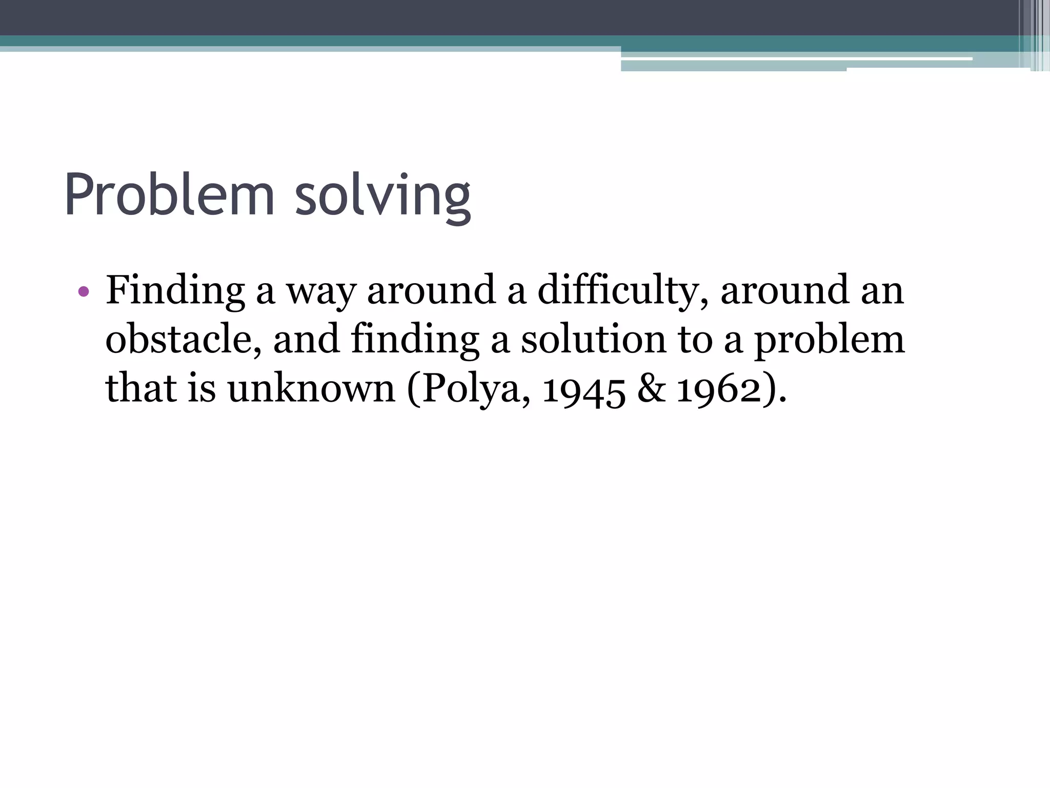 Problem solving
• Finding a way around a difficulty, around an
obstacle, and finding a solution to a problem
that is unknown (Polya, 1945 & 1962).
 