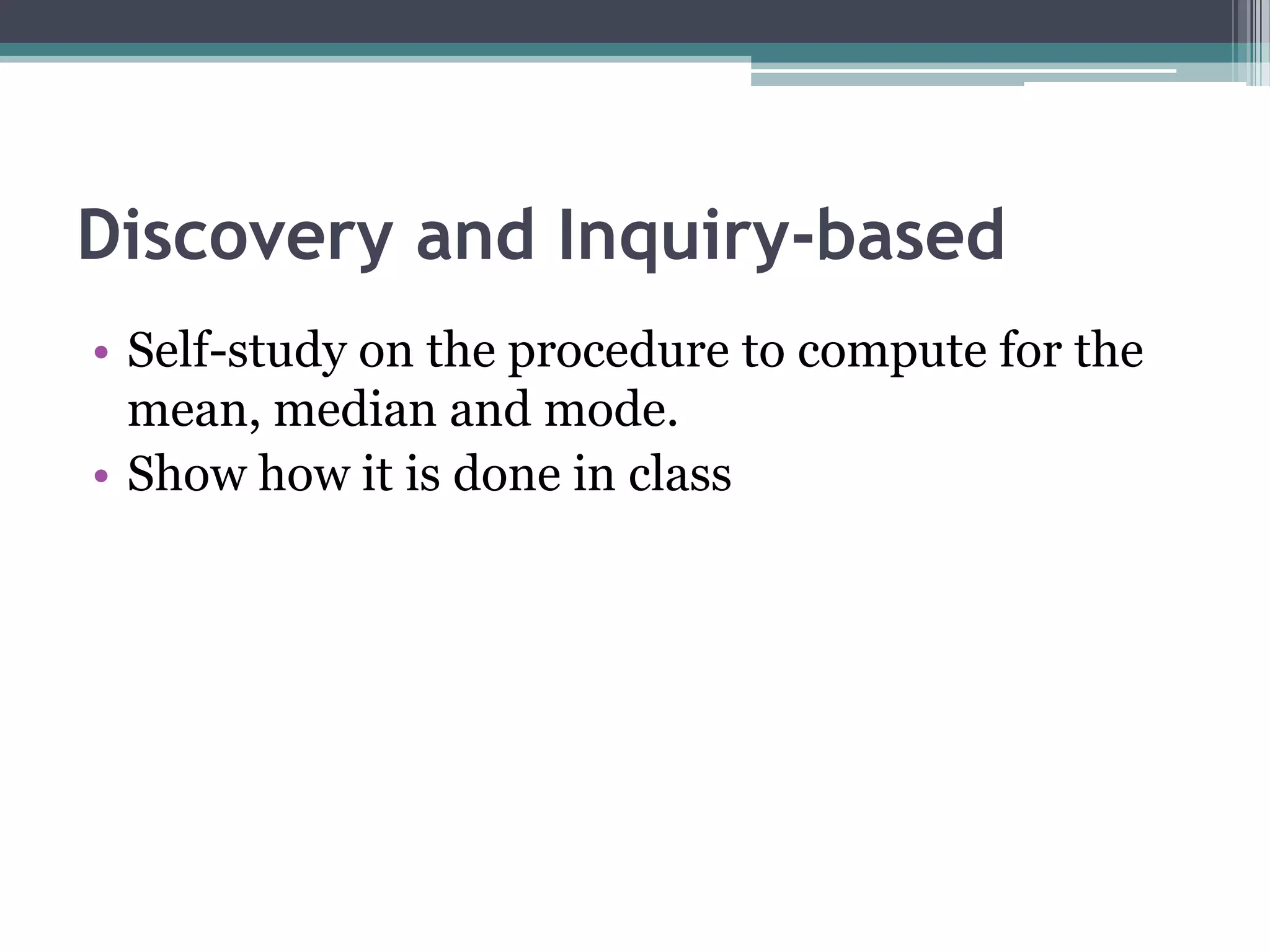 Discovery and Inquiry-based
• Self-study on the procedure to compute for the
mean, median and mode.
• Show how it is done in class
 