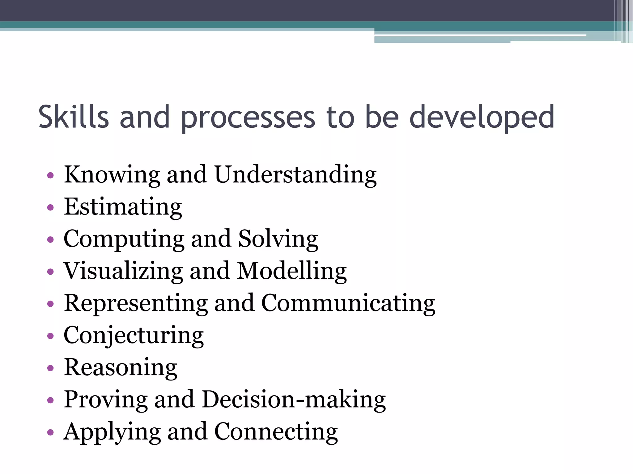 Skills and processes to be developed
• Knowing and Understanding
• Estimating
• Computing and Solving
• Visualizing and Modelling
• Representing and Communicating
• Conjecturing
• Reasoning
• Proving and Decision-making
• Applying and Connecting
 
