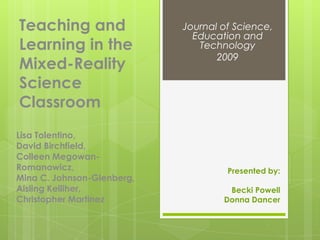 Teaching and                Journal of Science,
                              Education and
Learning in the                Technology
                                   2009
Mixed-Reality
Science
Classroom
Lisa Tolentino,
David Birchfield,
Colleen Megowan-
Romanowicz,                          Presented by:
Mina C. Johnson-Glenberg,
Aisling Kelliher,                    Becki Powell
Christopher Martinez                Donna Dancer
 