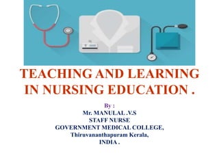TEACHING AND LEARNING
IN NURSING EDUCATION .
By :
Mr. MANULAL .V.S
STAFF NURSE
GOVERNMENT MEDICAL COLLEGE,
Thiruvananthapuram Kerala,
INDIA .
 