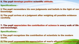 6. The pupil develops positive scientific attitude.
Specifications: -
i) The pupil reconsiders his own judgments and beliefs in the light of new
knowledge
ii) The pupil arrives at a judgment after weighing all possible evidence
carefully.
7. The pupil appreciates the contribution of science in every walk of life
and knowledge.
Specifications: -
i) The pupil recognizes the contribution of scientists to the modern
world.
ii) The pupil expresses his appreciation of man’s effort to conquer nature
 