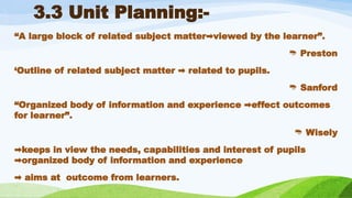 3.3 Unit Planning:-
“A large block of related subject matter viewed by the learner”.
➡️
 Preston
‘Outline of related subject matter related to pupils.
➡️
 Sanford
“Organized body of information and experience effect outcomes
➡️
for learner”.
 Wisely
➡️
keeps in view the needs, capabilities and interest of pupils
organized body of information and experience
➡️
➡️aims at outcome from learners.
 